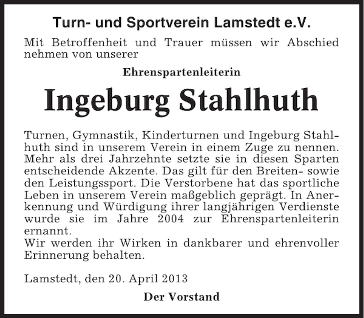 <p>Turn- und Sportverein Lamstedt e.V.<br />Mit Betroffenheit und Trauer müssen wir Abschied<br />nehmen von unserer<br />Ehrenspartenleiterin</p><p>Ingeburg Stahlhuth<br />Turnen, Gymnastik, Kinderturnen und Ingeburg Stahlhuth sind in unserem Verein in einem Zuge zu nennen.<br />Mehr als drei Jahrzehnte setzte sie in diesen Sparten<br />entscheidende Akzente. Das gilt für den Breiten- sowie<br />den Leistungssport. Die Verstorbene hat das sportliche<br />Leben in unserem Verein maßgeblich geprägt. In Anerkennung und Würdigung ihrer langjährigen Verdienste<br />wurde sie im Jahre 2004 zur Ehrenspartenleiterin<br />ernannt.<br />Wir werden ihr Wirken in dankbarer und ehrenvoller<br />Erinnerung behalten.<br />Lamstedt, den 20. April 2013<br />Der Vorstand</p>