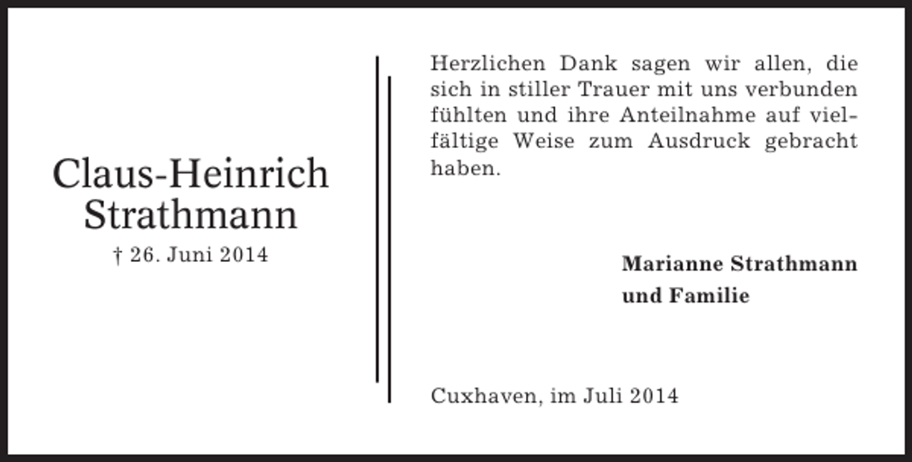 <p>Claus-Heinrich<br />Strathmann<br />† 26. Juni 2014</p><p>Herzlichen Dank sagen wir allen, die<br />sich in stiller Trauer mit uns verbunden<br />fühlten und ihre Anteilnahme auf vielfältige Weise zum Ausdruck gebracht<br />haben.</p><p>Marianne Strathmann<br />und Familie</p><p>Cuxhaven, im Juli 2014</p>