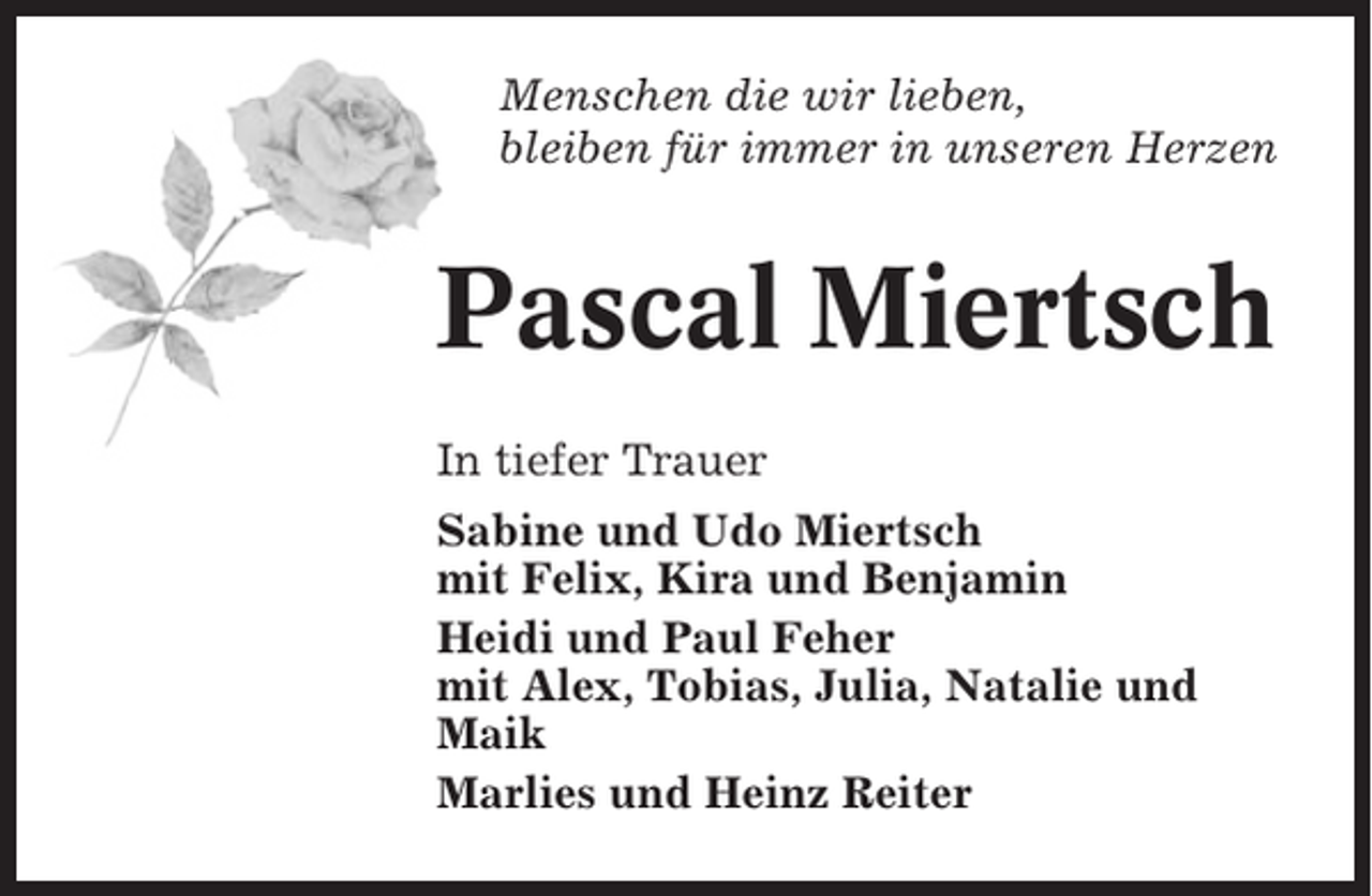 <p>Menschen die wir lieben,<br />bleiben für immer in unseren Herzen</p><p>Pascal Miertsch<br />In tiefer Trauer<br />Sabine und Udo Miertsch<br />mit Felix, Kira und Benjamin<br />Heidi und Paul Feher<br />mit Alex, Tobias, Julia, Natalie und<br />Maik<br />Marlies und Heinz Reiter</p>
