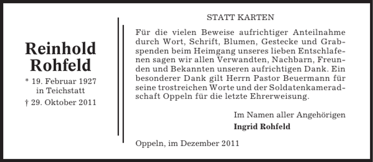 <p>STATT KARTEN</p><p>Reinhold<br />Rohfeld<br />* 19. Februar 1927<br />in Teichstatt<br />† 29. Oktober 2011</p><p>Für die vielen Beweise aufrichtiger Anteilnahme<br />durch Wort, Schrift, Blumen, Gestecke und Grabspenden beim Heimgang unseres lieben Entschlafenen sagen wir allen Verwandten, Nachbarn, Freunden und Bekannten unseren aufrichtigen Dank. Ein<br />besonderer Dank gilt Herrn Pastor Beuermann für<br />seine trostreichen Worte und der Soldatenkameradschaft Oppeln für die letzte Ehrerweisung.<br />Im Namen aller Angehörigen<br />Ingrid Rohfeld<br />Oppeln, im Dezember 2011</p>