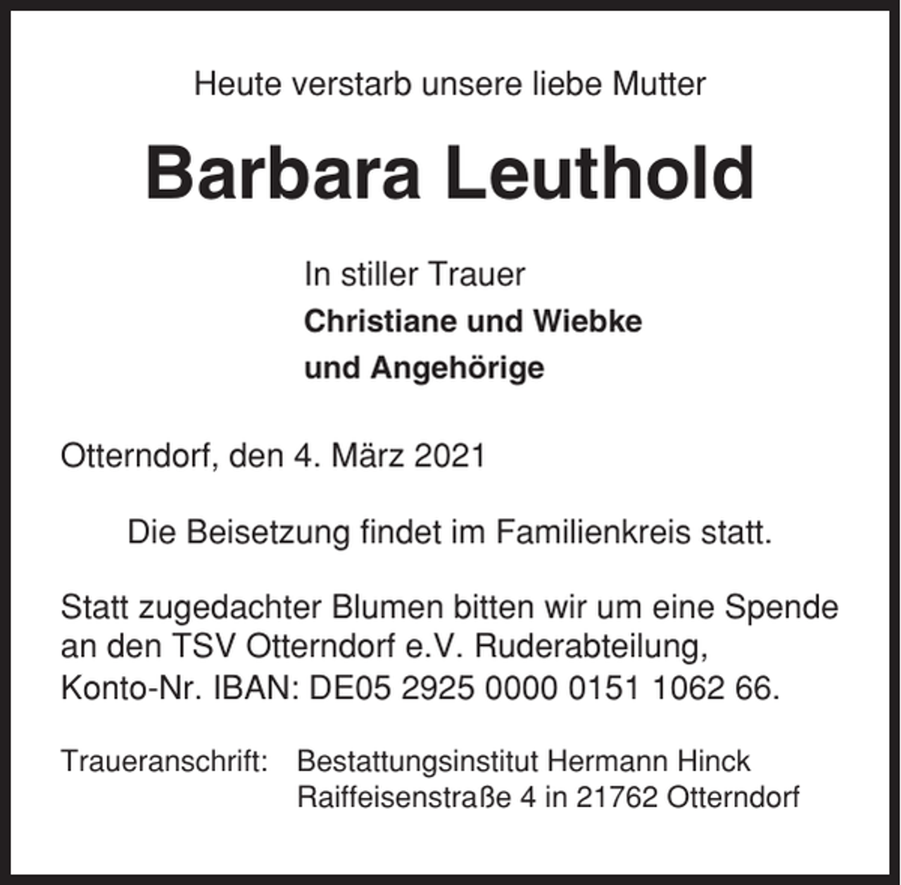 <p>Heute verstarb unsere liebe Mutter</p><p>Barbara Leuthold<br />In stiller Trauer<br />Christiane und Wiebke<br />und Angehörige</p><p>Otterndorf, den 4. März 2021<br />Die Beisetzung findet im Familienkreis statt.<br />Statt zugedachter Blumen bitten wir um eine Spende<br />an den TSV Otterndorf e.V. Ruderabteilung,<br />Konto-Nr. IBAN: DE05 2925 00015062 66.<br />Traueranschrift: Bestattungsinstitut Hermann Hinck<br />Raiffeisenstraße 4 in 21762 Otterndorf</p>