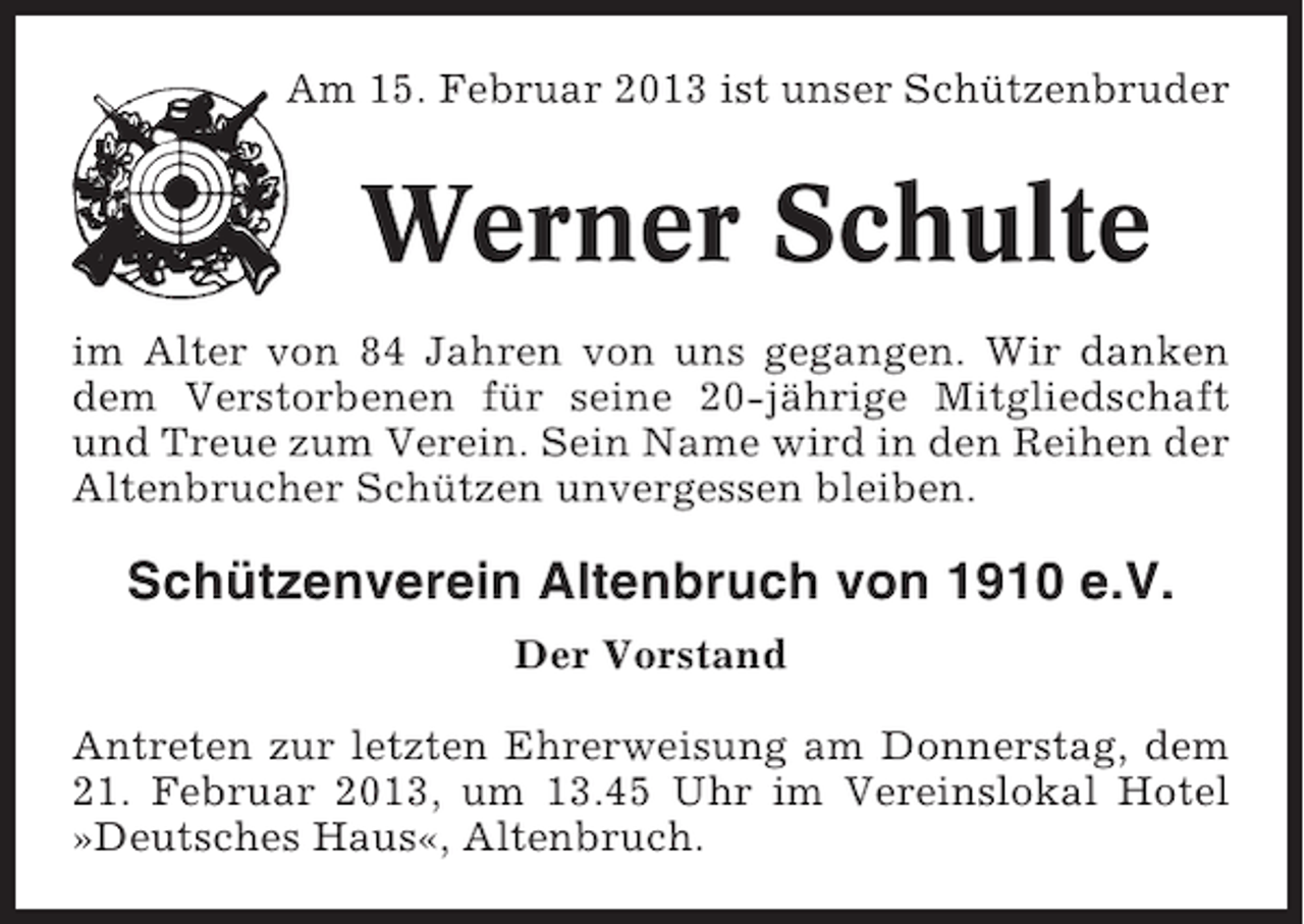 <p>Am 15. Februar 2013 ist unser Schützenbruder</p><p>Werner Schulte<br />im Alter von 84 Jahren von uns gegangen. Wir danken<br />dem Verstorbenen für seine 20-jährige Mitgliedschaft<br />und Treue zum Verein. Sein Name wird in den Reihen der<br />Altenbrucher Schützen unvergessen bleiben.</p><p>Schützenverein Altenbruch von 1910 e.V.<br />Der Vorstand<br />Antreten zur letzten Ehrerweisung am Donnerstag, dem<br />21. Februar 2013, um 13.45 Uhr im Vereinslokal Hotel<br />»Deutsches Haus«, Altenbruch.</p>