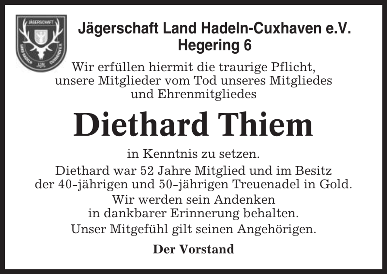 <p>Jägerschaft Land Hadeln-Cuxhaven e.V.<br />Hegering 6<br />Wir erfüllen hiermit die traurige Pflicht,<br />unsere Mitglieder vom Tod unseres Mitgliedes<br />und Ehrenmitgliedes</p><p>Diethard Thiem<br />in Kenntnis zu setzen.<br />Diethard war 52 Jahre Mitglied und im Besitz<br />der 40-jährigen und 50-jährigen Treuenadel in Gold.<br />Wir werden sein Andenken<br />in dankbarer Erinnerung behalten.<br />Unser Mitgefühl gilt seinen Angehörigen.<br />Der Vorstand</p>