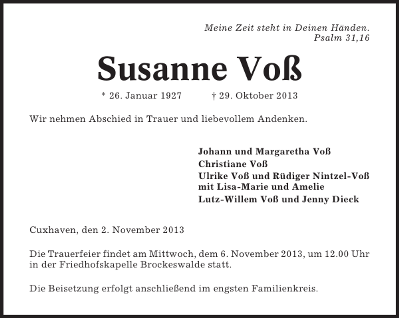 <p>Meine Zeit steht in Deinen Händen.<br />Psalm 31,16</p><p>Susanne Voß<br />* 26. Januar 1927</p><p>† 29. Oktober 2013</p><p>Wir nehmen Abschied in Trauer und liebevollem Andenken.<br />Johann und Margaretha Voß<br />Christiane Voß<br />Ulrike Voß und Rüdiger Nintzel-Voß<br />mit Lisa-Marie und Amelie<br />Lutz-Willem Voß und Jenny Dieck<br />Cuxhaven, den 2. November 2013<br />Die Trauerfeier findet am Mittwoch, dem 6. November 2013, um 12.00 Uhr<br />in der Friedhofskapelle Brockeswalde statt.<br />Die Beisetzung erfolgt anschließend im engsten Familienkreis.</p>