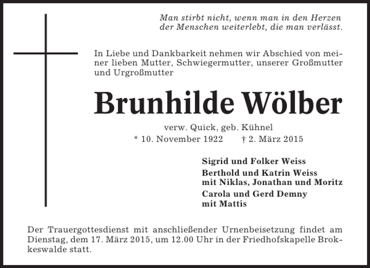 <p>Man stirbt nicht, wenn man in den Herzen<br />der Menschen weiterlebt, die man verlässt.<br />In Liebe und Dankbarkeit nehmen wir Abschied von meiner lieben Mutter, Schwiegermutter, unserer Großmutter<br />und Urgroßmutter</p><p>Brunhilde Wölber<br />verw. Quick, geb. Kühnel<br />* 10. November 1922<br />† 2. März 2015<br />Sigrid und Folker Weiss<br />Berthold und Katrin Weiss<br />mit Niklas, Jonathan und Moritz<br />Carola und Gerd Demny<br />mit Mattis<br />Der Trauergottesdienst mit anschließender Urnenbeisetzung findet am<br />Dienstag, dem 17. März 2015, um 12.00 Uhr in der Friedhofskapelle Brokkeswalde statt.</p>