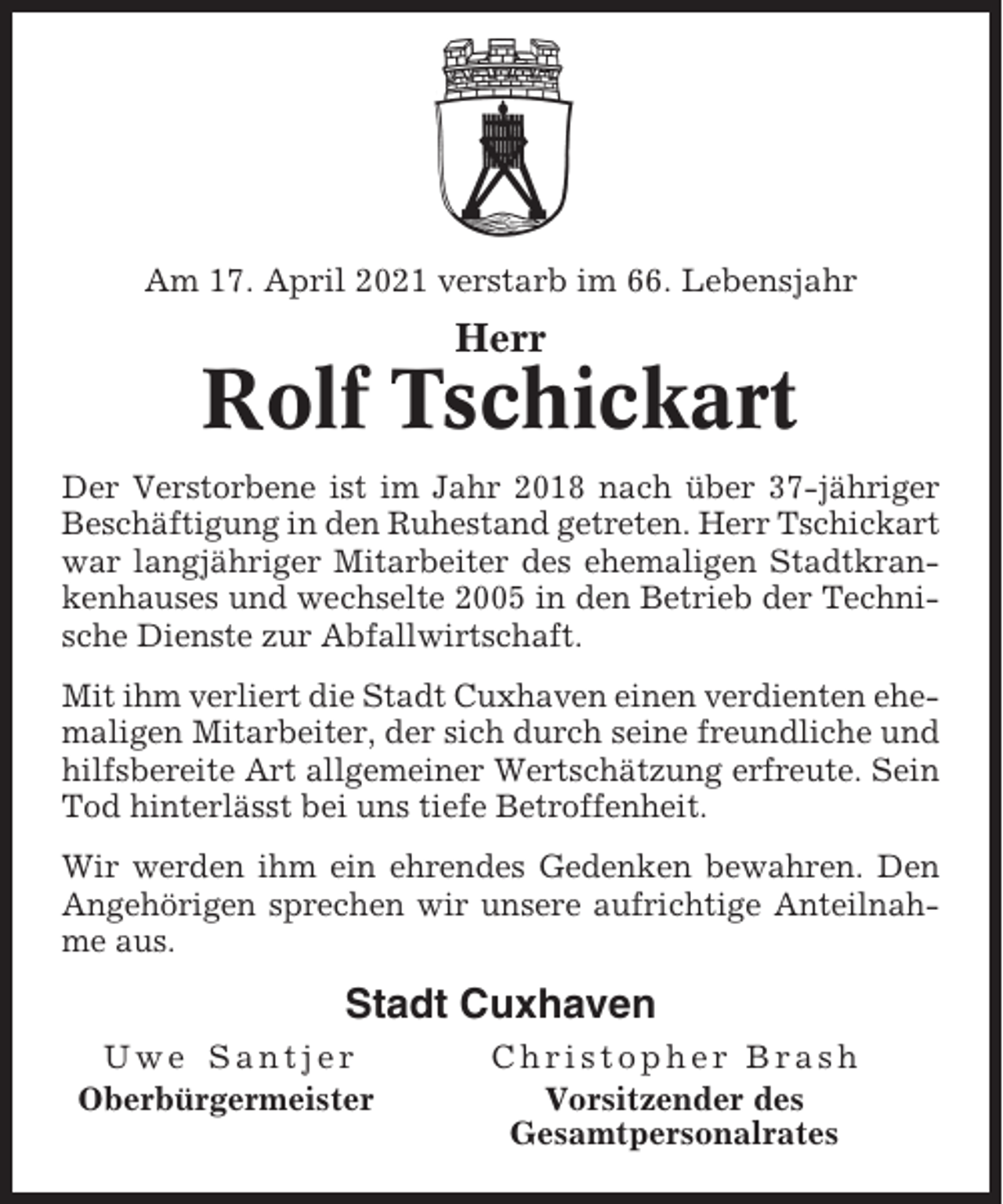 <p>Am 17. April 2021 verstarb im 66. Lebensjahr</p><p>Herr</p><p>Rolf Tschickart<br />Der Verstorbene ist im Jahr 2018 nach über 37-jähriger<br />Beschäftigung in den Ruhestand getreten. Herr Tschickart<br />war langjähriger Mitarbeiter des ehemaligen Stadtkrankenhauses und wechselte 2005 in den Betrieb der Technische Dienste zur Abfallwirtschaft.<br />Mit ihm verliert die Stadt Cuxhaven einen verdienten ehemaligen Mitarbeiter, der sich durch seine freundliche und<br />hilfsbereite Art allgemeiner Wertschätzung erfreute. Sein<br />Tod hinterlässt bei uns tiefe Betroffenheit.<br />Wir werden ihm ein ehrendes Gedenken bewahren. Den<br />Angehörigen sprechen wir unsere aufrichtige Anteilnahme aus.</p><p>Stadt Cuxhaven<br />Uwe Santjer<br />Oberbürgermeister</p><p>Christopher Brash<br />Vorsitzender des<br />Gesamtpersonalrates</p>