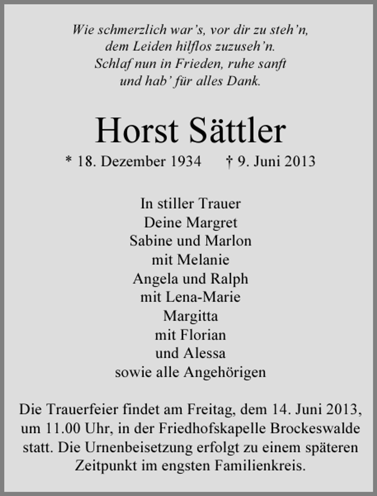 <p>Wie schmerzlich war’s, vor dir zu steh’n,<br />dem Leiden hilflos zuzuseh’n.<br />Schlaf nun in Frieden, ruhe sanft<br />und hab’ für alles Dank.</p><p>Horst Sättler</p><p>* 18. Dezember 1934</p><p>† 9. Juni 2013</p><p>In stiller Trauer<br />Deine Margret<br />Sabine und Marlon<br />mit Melanie<br />Angela und Ralph<br />mit Lena-Marie<br />Margitta<br />mit Florian<br />und Alessa<br />sowie alle Angehörigen<br />Die Trauerfeier findet am Freitag, dem 14. Juni 2013,<br />um 11.00 Uhr, in der Friedhofskapelle Brockeswalde<br />statt. Die Urnenbeisetzung erfolgt zu einem späteren<br />Zeitpunkt im engsten Familienkreis.</p>