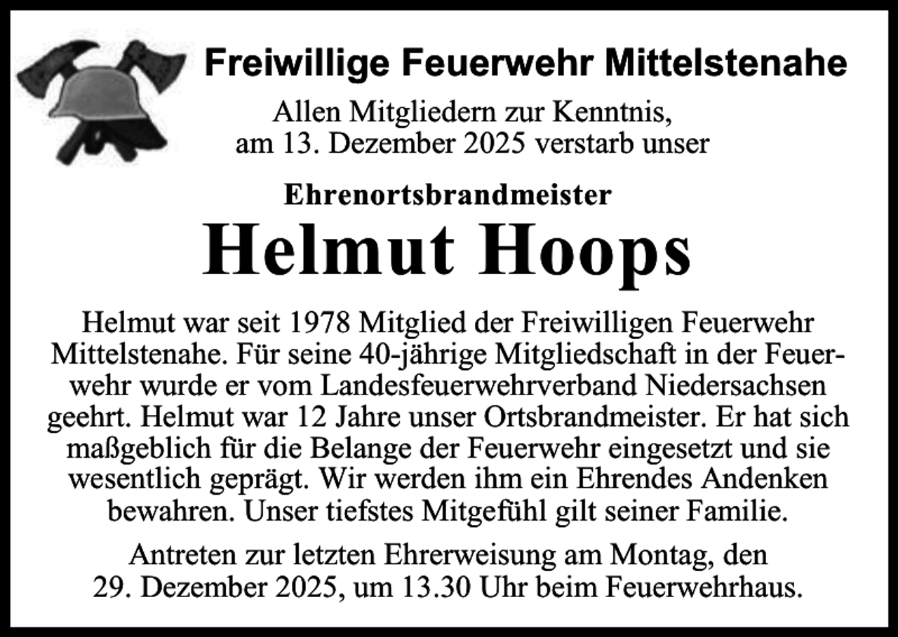 <p>Freiwillige Feuerwehr Mittelstenahe<br />Allen Mitgliedern zur Kenntnis,<br />am 13. Dezember 2025 verstarb unser<br />Ehrenortsbrandmeister</p><p>Helmut Hoops<br />Helmut war seit 1978 Mitglied der Freiwilligen Feuerwehr<br />Mittelstenahe. Für seine 40-jährige Mitgliedschaft in der Feuerwehr wurde er vom Landesfeuerwehrverband Niedersachsen<br />geehrt. Helmut war 12 Jahre unser Ortsbrandmeister. Er hat sich<br />maßgeblich für die Belange der Feuerwehr eingesetzt und sie<br />wesentlich geprägt. Wir werden ihm ein Ehrendes Andenken<br />bewahren. Unser tiefstes Mitgefühl gilt seiner Familie.<br />Antreten zur letzten Ehrerweisung am Montag, den<br />29. Dezember 2025, um 13.30 Uhr beim Feuerwehrhaus.</p>