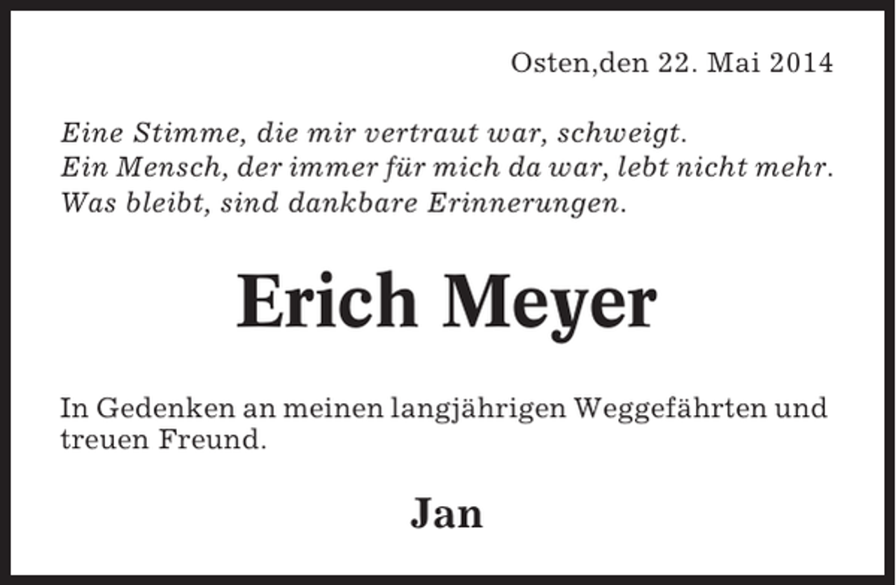 <p>Osten,den 22. Mai 2014<br />Eine Stimme, die mir vertraut war, schweigt.<br />Ein Mensch, der immer für mich da war, lebt nicht mehr.<br />Was bleibt, sind dankbare Erinnerungen.</p><p>Erich Meyer<br />In Gedenken an meinen langjährigen Weggefährten und<br />treuen Freund.</p><p>Jan</p>