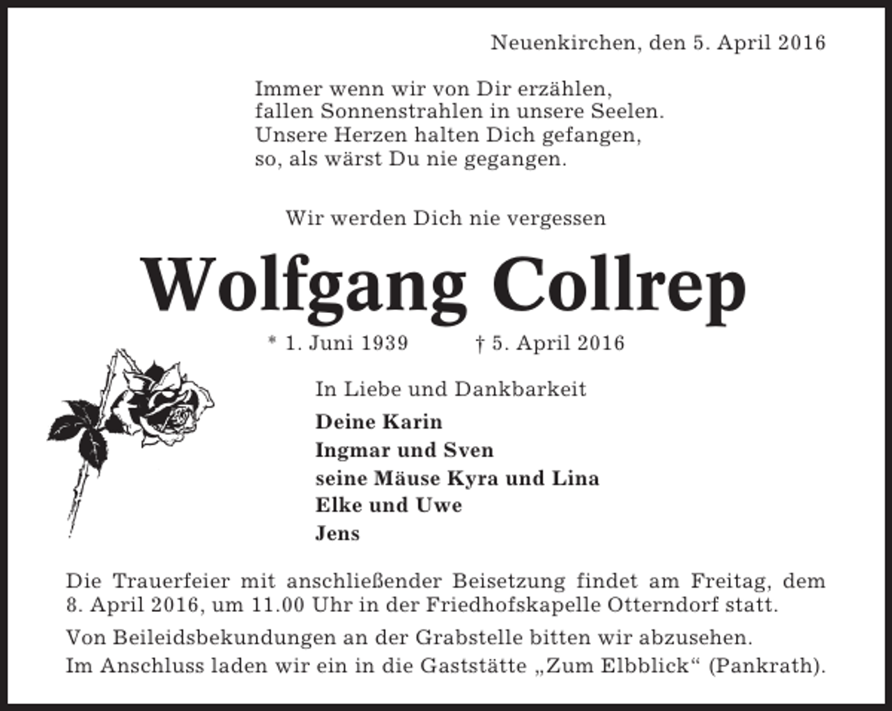 <p>Neuenkirchen, den 5. April 2016<br />Immer wenn wir von Dir erzählen,<br />fallen Sonnenstrahlen in unsere Seelen.<br />Unsere Herzen halten Dich gefangen,<br />so, als wärst Du nie gegangen.<br />Wir werden Dich nie vergessen</p><p>Wolfgang Collrep<br />* 1. Juni 1939</p><p>† 5. April 2016</p><p>In Liebe und Dankbarkeit<br />Deine Karin<br />Ingmar und Sven<br />seine Mäuse Kyra und Lina<br />Elke und Uwe<br />Jens<br />Die Trauerfeier mit anschließender Beisetzung findet am Freitag, dem<br />8. April 2016, um 11.00 Uhr in der Friedhofskapelle Otterndorf statt.<br />Von Beileidsbekundungen an der Grabstelle bitten wir abzusehen.<br />Im Anschluss laden wir ein in die Gaststätte „Zum Elbblick“ (Pankrath).</p>