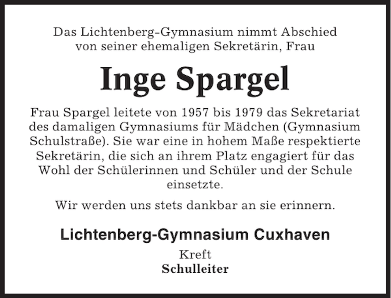 <p>Das Lichtenberg-Gymnasium nimmt Abschied<br />von seiner ehemaligen Sekretärin, Frau</p><p>Inge Spargel<br />Frau Spargel leitete von 1957 bis 1979 das Sekretariat<br />des damaligen Gymnasiums für Mädchen (Gymnasium<br />Schulstraße). Sie war eine in hohem Maße respektierte<br />Sekretärin, die sich an ihrem Platz engagiert für das<br />Wohl der Schülerinnen und Schüler und der Schule<br />einsetzte.<br />Wir werden uns stets dankbar an sie erinnern.</p><p>Lichtenberg-Gymnasium Cuxhaven<br />Kreft<br />Schulleiter</p>