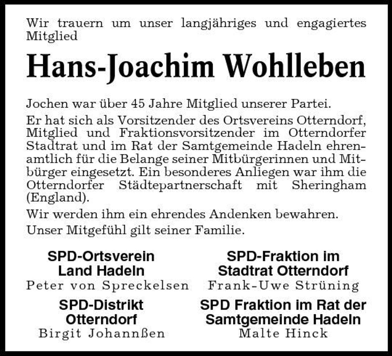 <p>Wir trauern um unser langjähriges und engagiertes Mitglied</p>
<p>Hans-Joachim Wohlleben<br />Jochen war über 45 Jahre Mitglied unserer Partei. Er hat sich als Vorsitzender des Ortsvereins Otterndorf, Mitglied und Fraktionsvorsitzender im Otterndorfer Stadtrat und im Rat der Samtgemeinde Hadeln ehrenamtlich für die Belange seiner Mitbürgerinnen und Mitbürger eingesetzt. Ein besonderes Anliegen war ihm die Otterndorfer Städtepartnerschaft mit Sheringham (England). Wir werden ihm ein ehrendes Andenken bewahren. Unser Mitgefühl gilt seiner Familie.</p>
<p>SPD-Ortsverein Land Hadeln<br />Peter von Spreckelsen</p>
<p>SPD-Fraktion im Stadtrat Otterndorf<br />Frank-Uwe Strüning</p>
<p>SPD-Distrikt Otterndorf<br />Birgit Johannßen</p>
<p>SPD Fraktion im Rat der Samtgemeinde Hadeln<br />Malte Hinck</p>