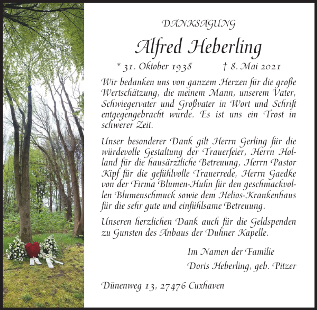 <p>DANKSAGUNG</p><p>Alfred Heberling<br />* 31. Oktober 1938</p><p>† 8. Mai 2021</p><p>Wir bedanken uns von ganzem Herzen für die große<br />Wertschätzung, die meinem Mann, unserem Vater,<br />Schwiegervater und Großvater in Wort und Schrift<br />entgegengebracht wurde. Es ist uns ein Trost in<br />schwerer Zeit.<br />Unser besonderer Dank gilt Herrn Gerling für die<br />würdevolle Gestaltung der Trauerfeier, Herrn Holland für die hausärztliche Betreuung, Herrn Pastor<br />Kipf für die gefühlvolle Trauerrede, Herrn Gaedke<br />von der Firma Blumen-Huhn für den geschmackvollen Blumenschmuck sowie dem Helios-Krankenhaus<br />für die sehr gute und einfühlsame Betreuung.<br />Unseren herzlichen Dank auch für die Geldspenden<br />zu Gunsten des Anbaus der Duhner Kapelle.<br />Im Namen der Familie<br />Doris Heberling, geb. Pitzer<br />Dünenweg 13, 27476 Cuxhaven</p>