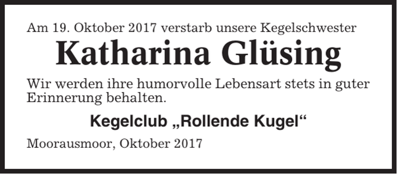 <p>Am 19. Oktober 2017 verstarb unsere Kegelschwester</p><p>Katharina Glüsing<br />Wir werden ihre humorvolle Lebensart stets in guter<br />Erinnerung behalten.</p><p>Kegelclub „Rollende Kugel“<br />Moorausmoor, Oktober 2017</p>
