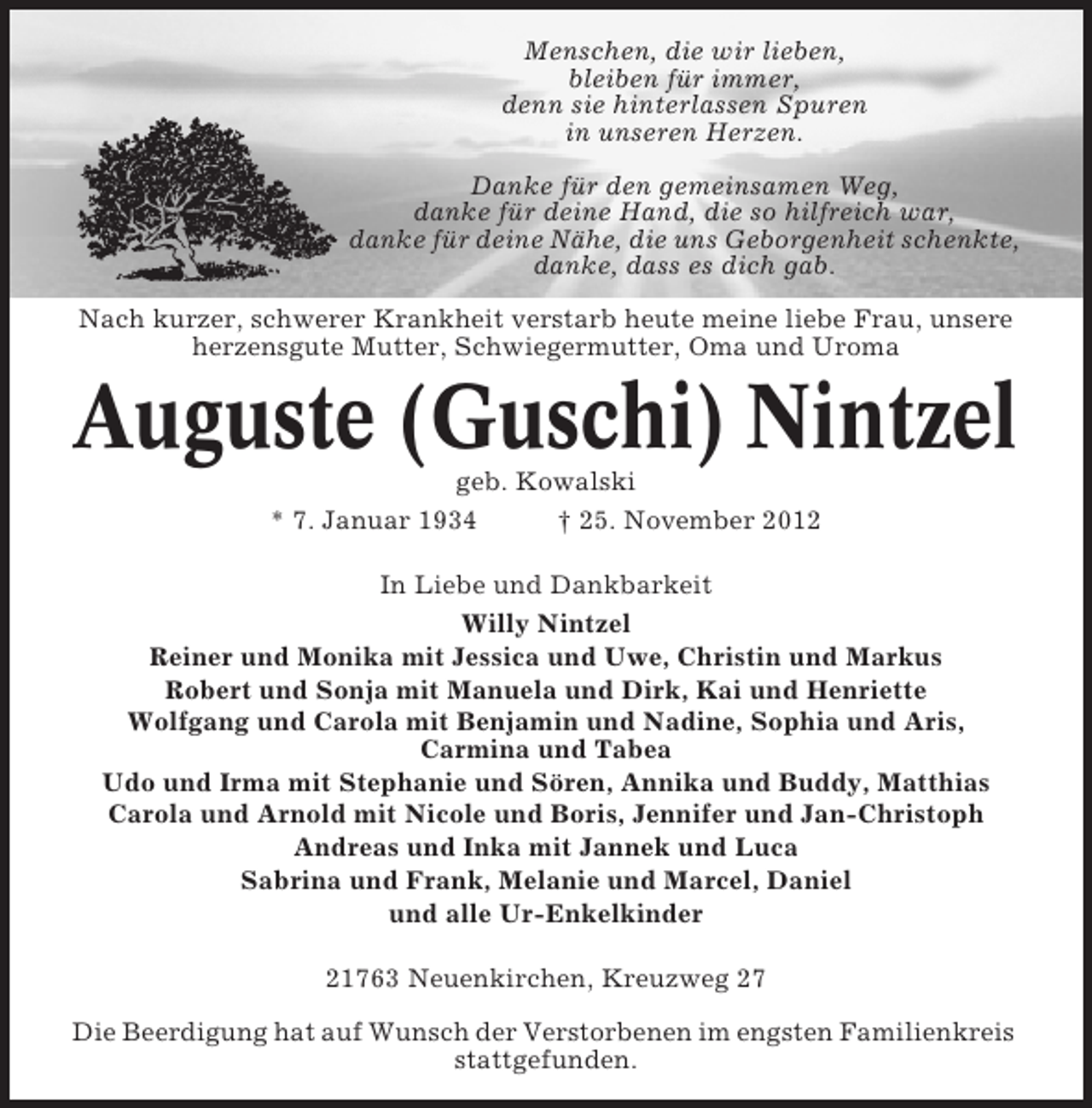 <p>Menschen, die wir lieben,<br />bleiben für immer,<br />denn sie hinterlassen Spuren<br />in unseren Herzen.<br />Danke für den gemeinsamen Weg,<br />danke für deine Hand, die so hilfreich war,<br />danke für deine Nähe, die uns Geborgenheit schenkte,<br />danke, dass es dich gab.<br />Nach kurzer, schwerer Krankheit verstarb heute meine liebe Frau, unsere<br />herzensgute Mutter, Schwiegermutter, Oma und Uroma</p><p>Auguste (Guschi) Nintzel<br />geb. Kowalski<br />* 7. Januar 1934<br />† 25. November 2012<br />In Liebe und Dankbarkeit<br />Willy Nintzel<br />Reiner und Monika mit Jessica und Uwe, Christin und Markus<br />Robert und Sonja mit Manuela und Dirk, Kai und Henriette<br />Wolfgang und Carola mit Benjamin und Nadine, Sophia und Aris,<br />Carmina und Tabea<br />Udo und Irma mit Stephanie und Sören, Annika und Buddy, Matthias<br />Carola und Arnold mit Nicole und Boris, Jennifer und Jan-Christoph<br />Andreas und Inka mit Jannek und Luca<br />Sabrina und Frank, Melanie und Marcel, Daniel<br />und alle Ur-Enkelkinder<br />21763 Neuenkirchen, Kreuzweg 27<br />Die Beerdigung hat auf Wunsch der Verstorbenen im engsten Familienkreis<br />stattgefunden.</p>