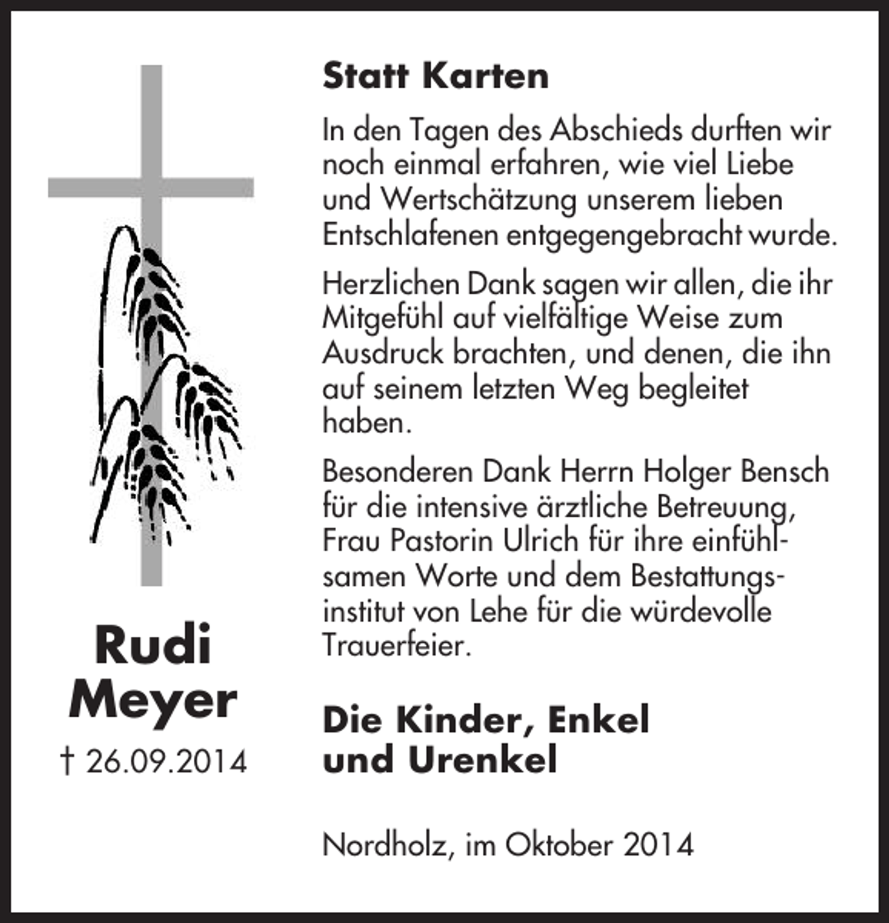 <p>Statt Karten<br />In den Tagen des Abschieds durften wir<br />noch einmal erfahren, wie viel Liebe<br />und Wertschätzung unserem lieben<br />Entschlafenen entgegengebracht wurde.<br />Herzlichen Dank sagen wir allen, die ihr<br />Mitgefühl auf vielfältige Weise zum<br />Ausdruck brachten, und denen, die ihn<br />auf seinem letzten Weg begleitet<br />haben.</p><p>Rudi<br />Meyer<br />† 26.09.2014</p><p>Besonderen Dank Herrn Holger Bensch<br />für die intensive ärztliche Betreuung,<br />Frau Pastorin Ulrich für ihre einfühlsamen Worte und dem Bestattungsinstitut von Lehe für die würdevolle<br />Trauerfeier.</p><p>Die Kinder, Enkel<br />und Urenkel<br />Nordholz, im Oktober 2014</p>