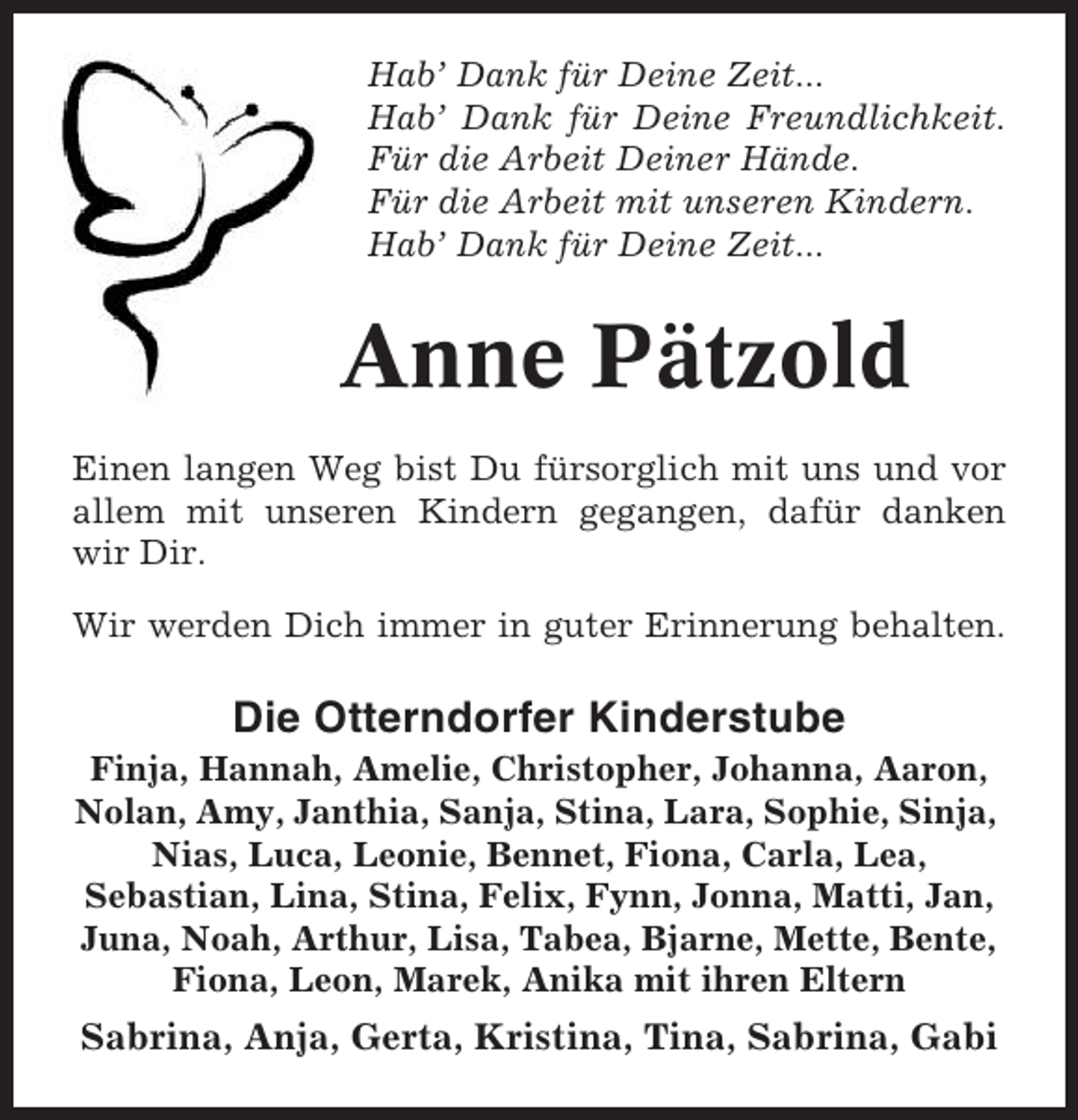 <p>Hab’ Dank für Deine Zeit...<br />Hab’ Dank für Deine Freundlichkeit.<br />Für die Arbeit Deiner Hände.<br />Für die Arbeit mit unseren Kindern.<br />Hab’ Dank für Deine Zeit...</p><p>Anne Pätzold<br />Einen langen Weg bist Du fürsorglich mit uns und vor<br />allem mit unseren Kindern gegangen, dafür danken<br />wir Dir.<br />Wir werden Dich immer in guter Erinnerung behalten.</p><p>Die Otterndorfer Kinderstube<br />Finja, Hannah, Amelie, Christopher, Johanna, Aaron,<br />Nolan, Amy, Janthia, Sanja, Stina, Lara, Sophie, Sinja,<br />Nias, Luca, Leonie, Bennet, Fiona, Carla, Lea,<br />Sebastian, Lina, Stina, Felix, Fynn, Jonna, Matti, Jan,<br />Juna, Noah, Arthur, Lisa, Tabea, Bjarne, Mette, Bente,<br />Fiona, Leon, Marek, Anika mit ihren Eltern</p><p>Sabrina, Anja, Gerta, Kristina, Tina, Sabrina, Gabi</p>