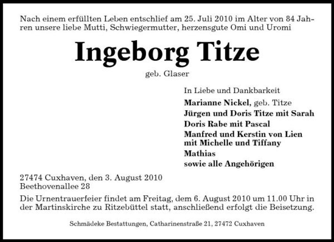 <p>Nach einem erfüllten Leben entschlief am 25. Juli 2010 im Alter von 84 Jahren unsere liebe Mutti, Schwiegermutter, herzensgute Omi und Uromi</p><p>Ingeborg Titze<br />geb. Glaser<br />In Liebe und Dankbarkeit</p><p>Marianne Nickel, geb. Titze Jürgen und Doris Titze mit Sarah Doris Rabe mit Pascal Manfred und Kerstin von Lien mit Michelle und Tiffany Mathias sowie alle Angehörigen 27474 Cuxhaven, den 3. August 2010 Beethovenallee 28 Die Urnentrauerfeier findet am Freitag, dem 6. August 2010 um 11.00 Uhr in der Martinskirche zu Ritzebüttel statt, anschließend erfolgt die Beisetzung.<br />Schmädeke Bestattungen, Catharinenstraße 21, 27472 Cuxhaven</p>