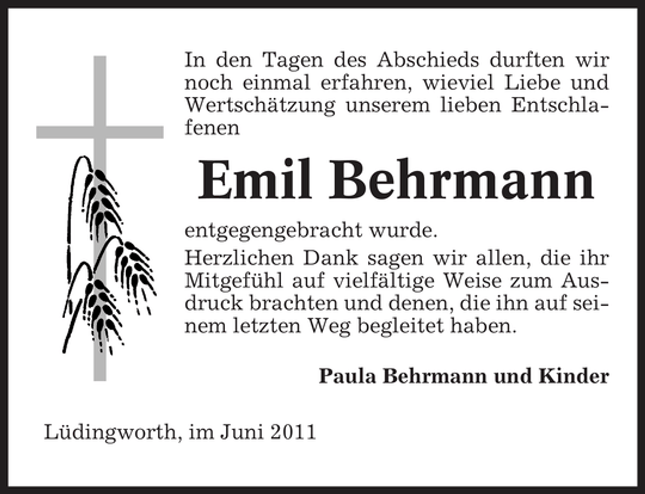 <p>In den Tagen des Abschieds durften wir noch einmal erfahren, wieviel Liebe und Wertschätzung unserem lieben Entschlafenen</p><p>Emil Behrmann<br />entgegengebracht wurde. Herzlichen Dank sagen wir allen, die ihr Mitgefühl auf vielfältige Weise zum Ausdruck brachten und denen, die ihn auf seinem letzten Weg begleitet haben. Paula Behrmann und Kinder Lüdingworth, im Juni 2011</p>