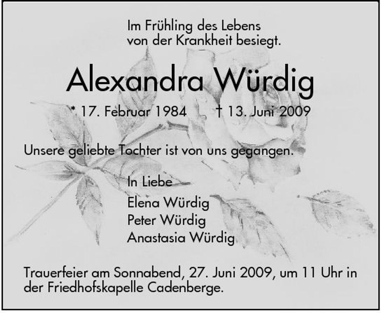 <p>Im Frühling des Lebens von der Krankheit besiegt.</p><p>Alexandra Würdig<br />* 17. Februar 1984 † 13. Juni 2009 Unsere geliebte Tochter ist von uns gegangen. In Liebe Elena Würdig Peter Würdig Anastasia Würdig Trauerfeier am Sonnabend, 27. Juni 2009, um 11 Uhr in der Friedhofskapelle Cadenberge.</p>