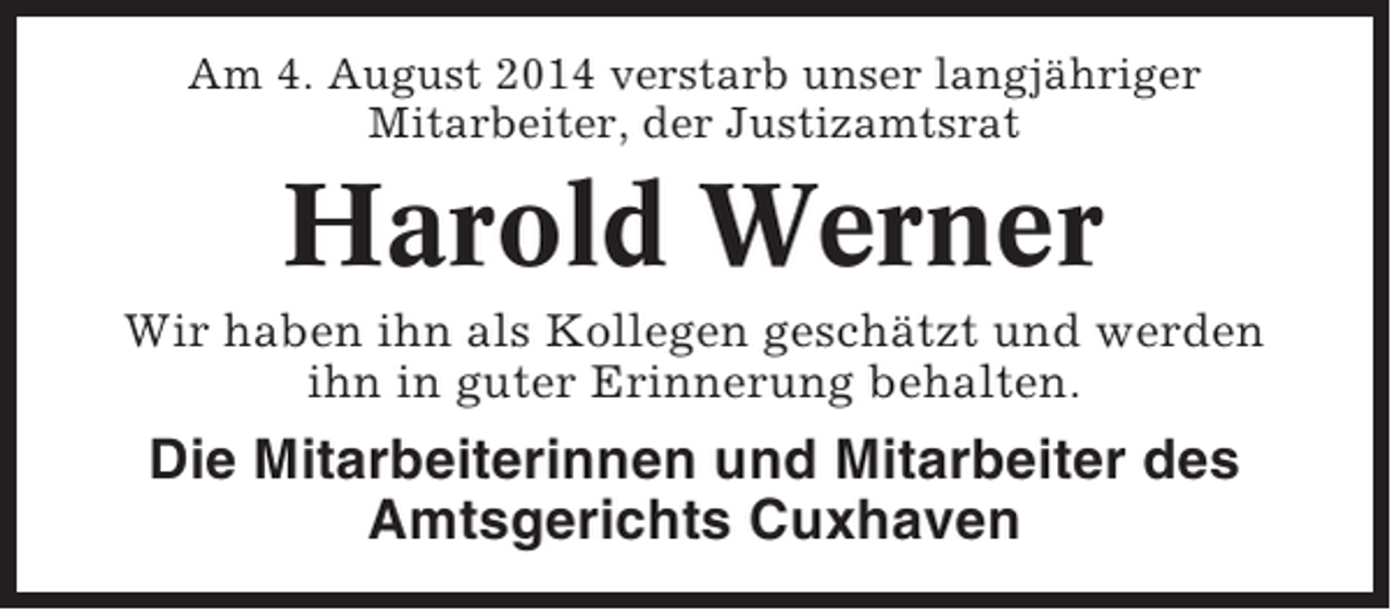 <p>Am 4. August 2014 verstarb unser langjähriger<br />Mitarbeiter, der Justizamtsrat</p><p>Harold Werner<br />Wir haben ihn als Kollegen geschätzt und werden<br />ihn in guter Erinnerung behalten.</p><p>Die Mitarbeiterinnen und Mitarbeiter des<br />Amtsgerichts Cuxhaven</p>