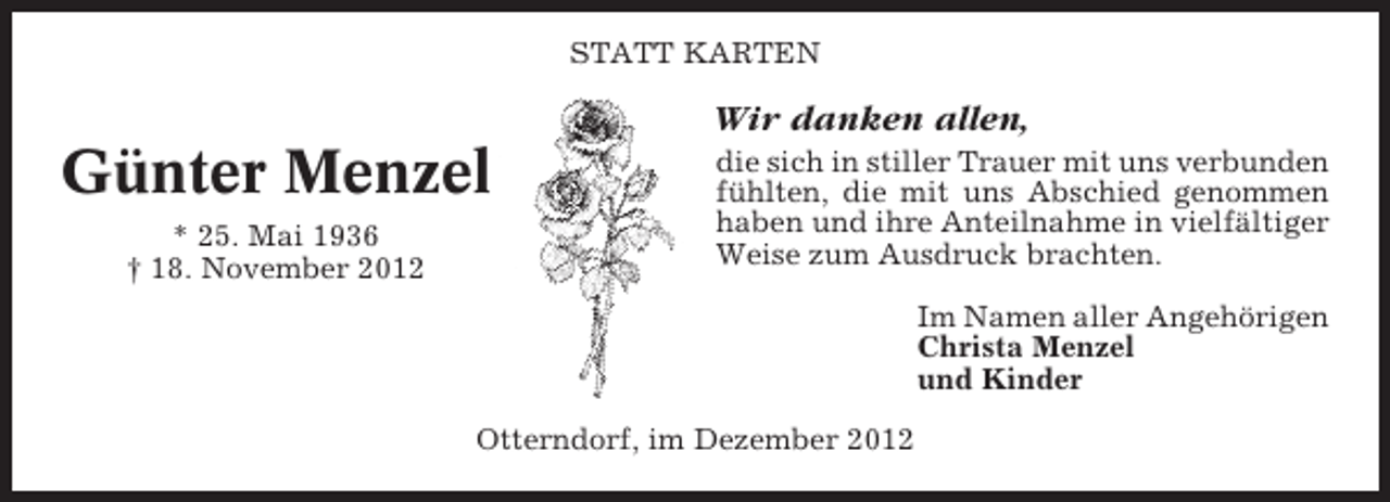 <p>STATT KARTEN</p><p>Wir danken allen,</p><p>Günter Menzel<br />* 25. Mai 1936<br />† 18. November 2012</p><p>die sich in stiller Trauer mit uns verbunden<br />fühlten, die mit uns Abschied genommen<br />haben und ihre Anteilnahme in vielfältiger<br />Weise zum Ausdruck brachten.<br />Im Namen aller Angehörigen<br />Christa Menzel<br />und Kinder</p><p>Otterndorf, im Dezember 2012</p>