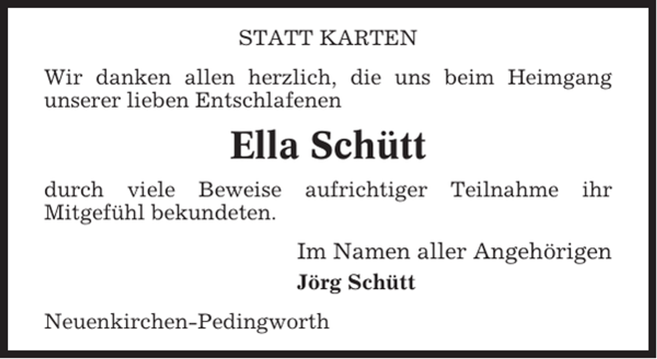 <p>STATT KARTEN<br />Wir danken allen herzlich, die uns beim Heimgang<br />unserer lieben Entschlafenen</p><p>Ella Schütt<br />durch viele Beweise<br />Mitgefühl bekundeten.</p><p>aufrichtiger</p><p>Teilnahme</p><p>ihr</p><p>Im Namen aller Angehörigen<br />Jörg Schütt<br />Neuenkirchen-Pedingworth</p>