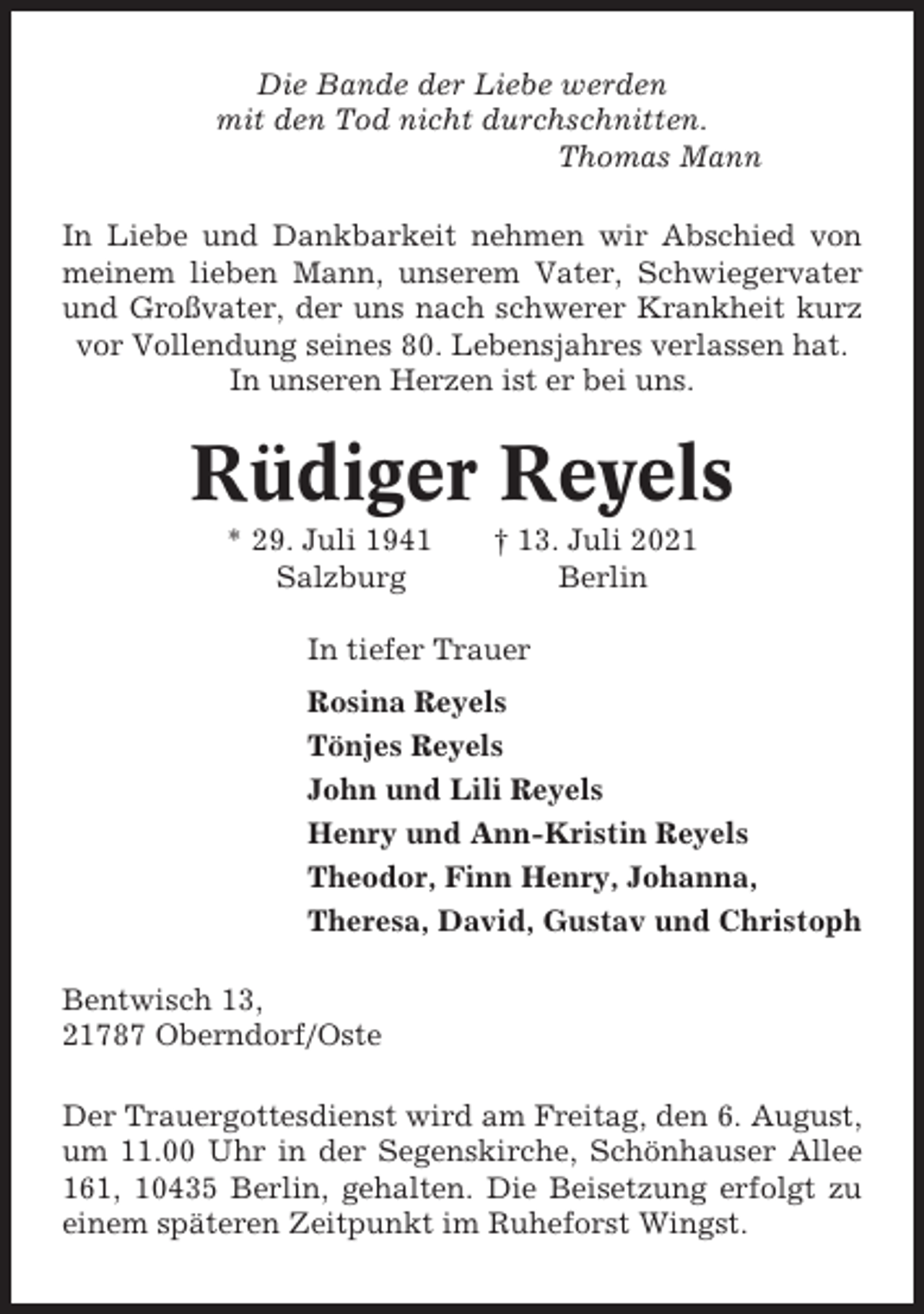 <p>Die Bande der Liebe werden<br />mit den Tod nicht durchschnitten.<br />Thomas Mann<br />In Liebe und Dankbarkeit nehmen wir Abschied von<br />meinem lieben Mann, unserem Vater, Schwiegervater<br />und Großvater, der uns nach schwerer Krankheit kurz<br />vor Vollendung seines 80. Lebensjahres verlassen hat.<br />In unseren Herzen ist er bei uns.</p><p>Rüdiger Reyels<br />* 29. Juli 1941<br />Salzburg</p><p>† 13. Juli 2021<br />Berlin</p><p>In tiefer Trauer<br />Rosina Reyels<br />Tönjes Reyels<br />John und Lili Reyels<br />Henry und Ann-Kristin Reyels<br />Theodor, Finn Henry, Johanna,<br />Theresa, David, Gustav und Christoph<br />Bentwisch 13,<br />21787 Oberndorf/Oste<br />Der Trauergottesdienst wird am Freitag, den 6. August,<br />um 11.00 Uhr in der Segenskirche, Schönhauser Allee<br />161, 10435 Berlin, gehalten. Die Beisetzung erfolgt zu<br />einem späteren Zeitpunkt im Ruheforst Wingst.</p>
