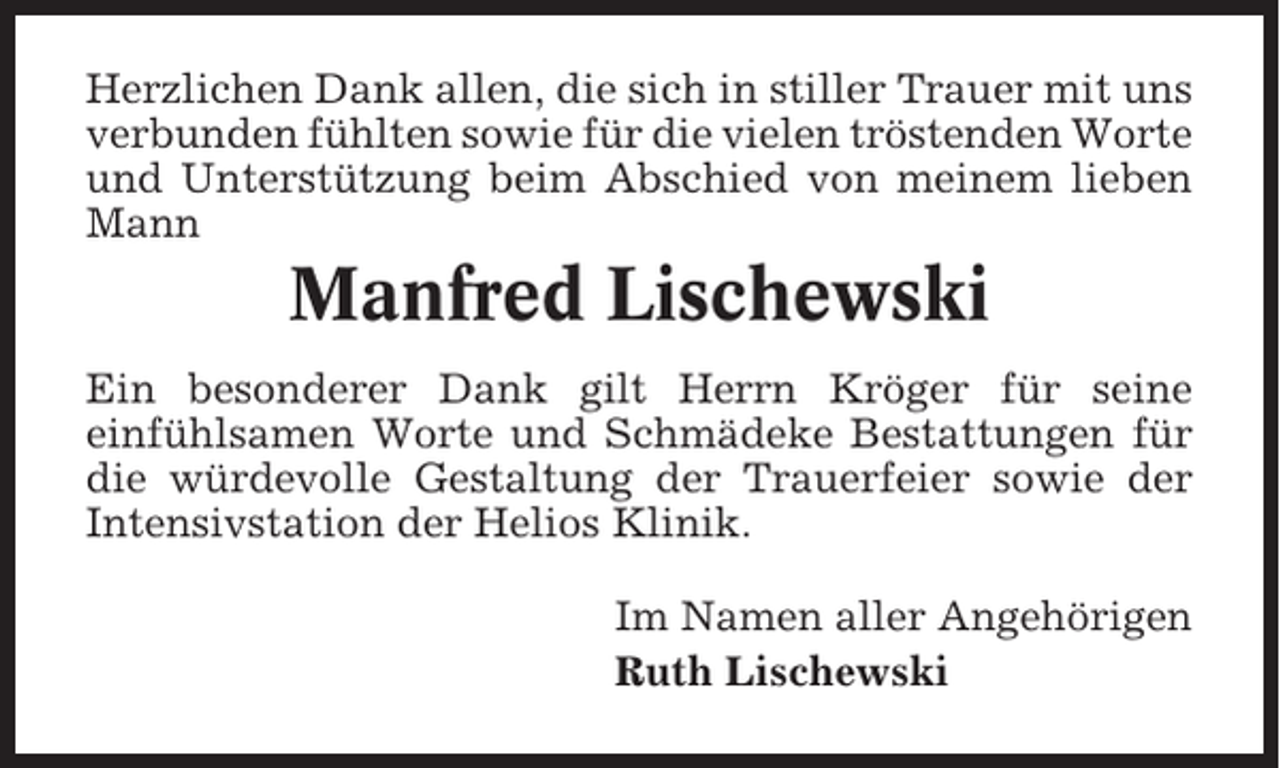 <p>Herzlichen Dank allen, die sich in stiller Trauer mit uns<br />verbunden fühlten sowie für die vielen tröstenden Worte<br />und Unterstützung beim Abschied von meinem lieben<br />Mann</p><p>Manfred Lischewski<br />Ein besonderer Dank gilt Herrn Kröger für seine<br />einfühlsamen Worte und Schmädeke Bestattungen für<br />die würdevolle Gestaltung der Trauerfeier sowie der<br />Intensivstation der Helios Klinik.<br />Im Namen aller Angehörigen<br />Ruth Lischewski</p>