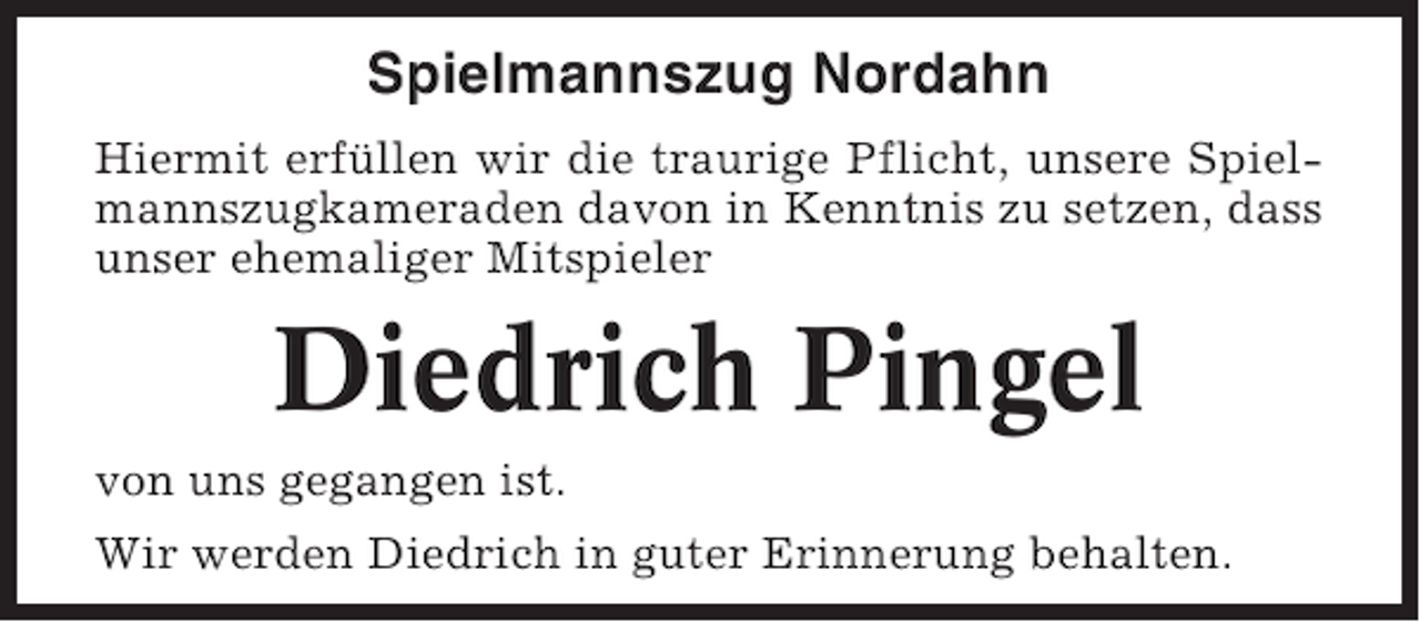 <p>Spielmannszug Nordahn<br />Hiermit erfüllen wir die traurige Pflicht, unsere Spielmannszugkameraden davon in Kenntnis zu setzen, dass<br />unser ehemaliger Mitspieler</p><p>Diedrich Pingel<br />von uns gegangen ist.<br />Wir werden Diedrich in guter Erinnerung behalten.</p>