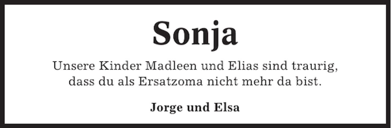 <p>Sonja<br />Unsere Kinder Madleen und Elias sind traurig,<br />dass du als Ersatzoma nicht mehr da bist.<br />Jorge und Elsa</p>
