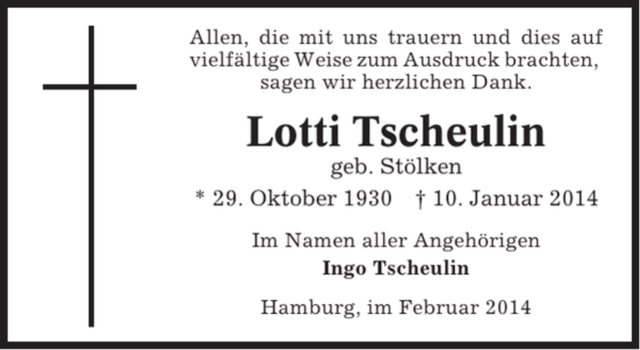 <p>Allen, die mit uns trauern und dies auf<br />vielfältige Weise zum Ausdruck brachten,<br />sagen wir herzlichen Dank.</p><p>Lotti Tscheulin<br />geb. Stölken<br />* 29. Oktober 1930 † 10. Januar 2014<br />Im Namen aller Angehörigen<br />Ingo Tscheulin<br />Hamburg, im Februar 2014</p>