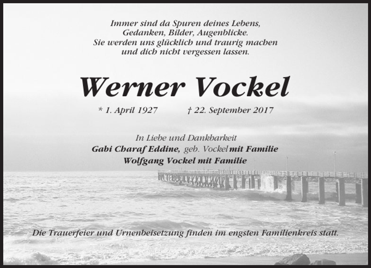 <p>Immer sind da Spuren deines Lebens,<br />Gedanken, Bilder, Augenblicke.<br />Sie werden uns glücklich und traurig machen<br />und dich nicht vergessen lassen.</p><p>Werner Vockel<br />* 1. April 1927</p><p>† 22. September 2017</p><p>In Liebe und Dankbarkeit<br />Gabi Charaf Eddine, geb. Vockel mit Familie<br />Wolfgang Vockel mit Familie</p><p>Die Trauerfeier und Urnenbeisetzung finden im engsten Familienkreis statt.</p>
