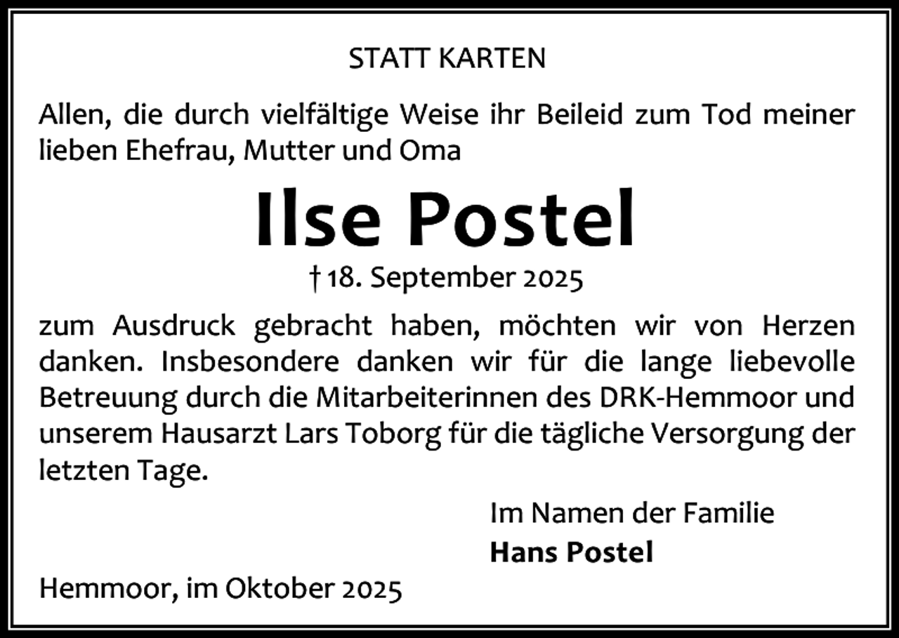 <p>STATT KARTEN<br />Allen, die durch vielfältige Weise ihr Beileid zum Tod meiner<br />lieben Ehefrau, Mutter und Oma</p><p>Ilse Postel<br />† 18. September 2025</p><p>zum Ausdruck gebracht haben, möchten wir von Herzen<br />danken. Insbesondere danken wir für die lange liebevolle<br />Betreuung durch die Mitarbeiterinnen des DRK-Hemmoor und<br />unserem Hausarzt Lars Toborg für die tägliche Versorgung der<br />letzten Tage.<br />Im Namen der Familie<br />Hans Postel<br />Hemmoor, im Oktober 2025</p>