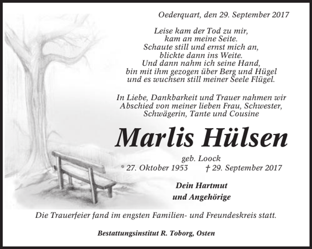 <p>Oederquart, den 29. September 2017<br />Leise kam der Tod zu mir,<br />kam an meine Seite.<br />Schaute still und ernst mich an,<br />blickte dann ins Weite.<br />Und dann nahm ich seine Hand,<br />bin mit ihm gezogen über Berg und Hügel<br />und es wuchsen still meiner Seele Flügel.<br />In Liebe, Dankbarkeit und Trauer nahmen wir<br />Abschied von meiner lieben Frau, Schwester,<br />Schwägerin, Tante und Cousine</p><p>Marlis Hülsen<br />geb. Loock<br />* 27. Oktober 1953<br />† 29. September 2017<br />Dein Hartmut<br />und Angehörige<br />Die Trauerfeier fand im engsten Familien- und Freundeskreis statt.<br />Bestattungsinstitut R. Toborg, Osten</p>