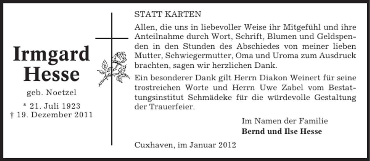 <p>STATT KARTEN</p><p>Irmgard<br />Hesse<br />geb. Noetzel<br />* 21. Juli 1923<br />† 19. Dezember 2011</p><p>Allen, die uns in liebevoller Weise ihr Mitgefühl und ihre<br />Anteilnahme durch Wort, Schrift, Blumen und Geldspenden in den Stunden des Abschiedes von meiner lieben<br />Mutter, Schwiegermutter, Oma und Uroma zum Ausdruck<br />brachten, sagen wir herzlichen Dank.<br />Ein besonderer Dank gilt Herrn Diakon Weinert für seine<br />trostreichen Worte und Herrn Uwe Zabel vom Bestattungsinstitut Schmädeke für die würdevolle Gestaltung<br />der Trauerfeier.<br />Im Namen der Familie<br />Bernd und Ilse Hesse<br />Cuxhaven, im Januar 2012</p>
