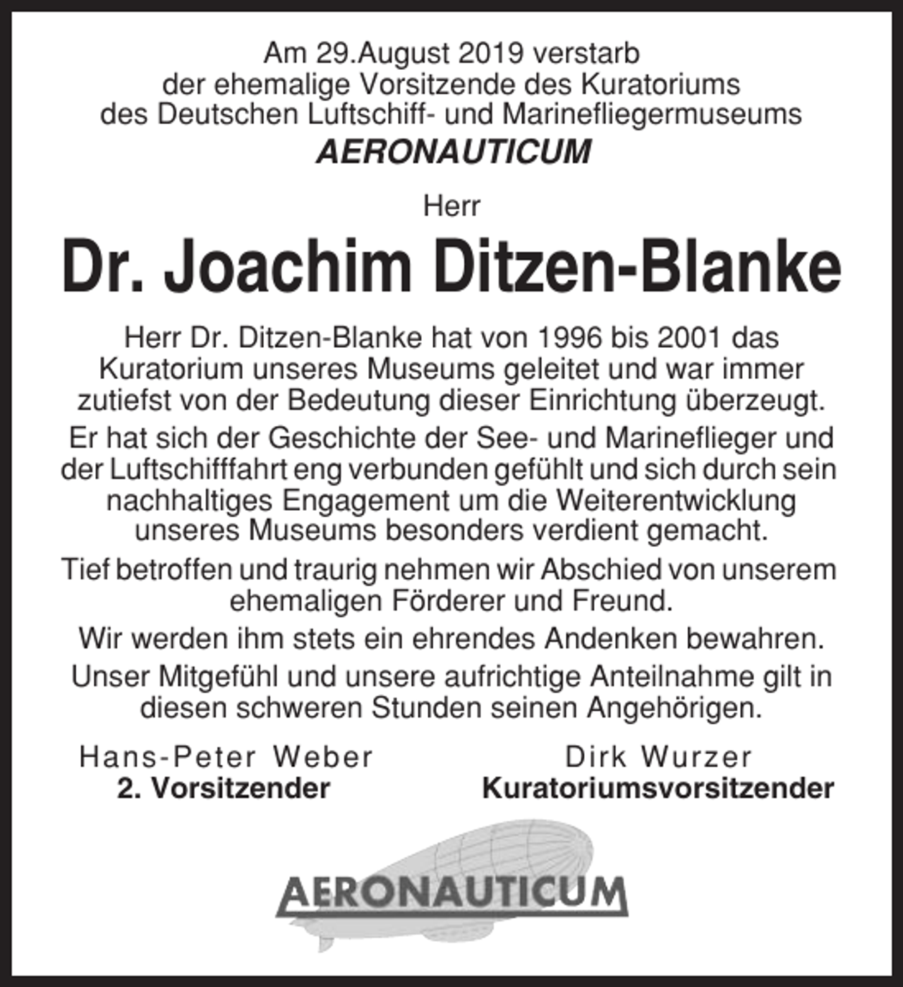 <p>Am 29.August 2019 verstarb<br />der ehemalige Vorsitzende des Kuratoriums<br />des Deutschen Luftschiff- und Marinefliegermuseums</p><p>AERONAUTICUM<br />Herr</p><p>Dr. Joachim Ditzen-Blanke<br />Herr Dr. Ditzen-Blanke hat von 1996 bis 2001 das<br />Kuratorium unseres Museums geleitet und war immer<br />zutiefst von der Bedeutung dieser Einrichtung überzeugt.<br />Er hat sich der Geschichte der See- und Marineflieger und<br />der Luftschifffahrt eng verbunden gefühlt und sich durch sein<br />nachhaltiges Engagement um die Weiterentwicklung<br />unseres Museums besonders verdient gemacht.<br />Tief betroffen und traurig nehmen wir Abschied von unserem<br />ehemaligen Förderer und Freund.<br />Wir werden ihm stets ein ehrendes Andenken bewahren.<br />Unser Mitgefühl und unsere aufrichtige Anteilnahme gilt in<br />diesen schweren Stunden seinen Angehörigen.<br />Hans-Peter Weber<br />2. Vorsitzender</p><p>Dirk Wurzer<br />Kuratoriumsvorsitzender</p>
