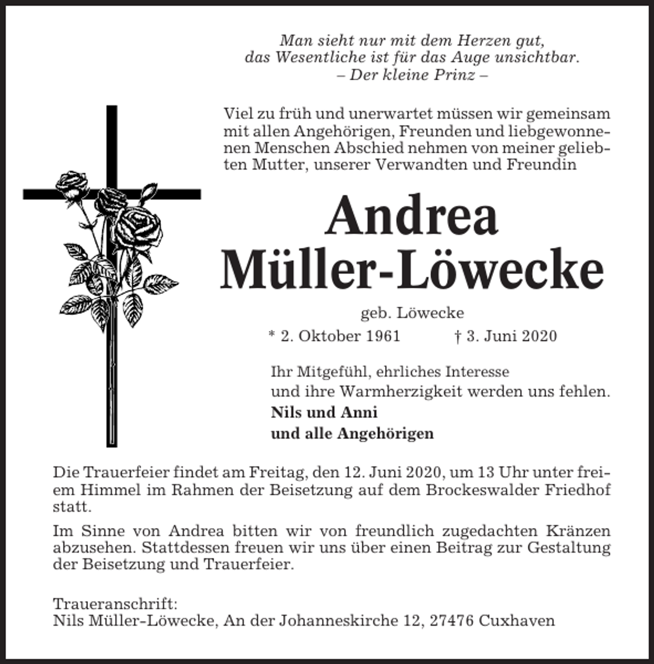 <p>Man sieht nur mit dem Herzen gut,<br />das Wesentliche ist für das Auge unsichtbar.<br />– Der kleine Prinz –<br />Viel zu früh und unerwartet müssen wir gemeinsam<br />mit allen Angehörigen, Freunden und liebgewonnenen Menschen Abschied nehmen von meiner geliebten Mutter, unserer Verwandten und Freundin</p><p>Andrea<br />Müller-Löwecke<br />geb. Löwecke<br />* 2. Oktober 1961<br />† 3. Juni 2020<br />Ihr Mitgefühl, ehrliches Interesse</p><p>und ihre Warmherzigkeit werden uns fehlen.<br />Nils und Anni<br />und alle Angehörigen<br />Die Trauerfeier findet am Freitag, den 12. Juni 2020, um 13 Uhr unter freiem Himmel im Rahmen der Beisetzung auf dem Brockeswalder Friedhof<br />statt.<br />Im Sinne von Andrea bitten wir von freundlich zugedachten Kränzen<br />abzusehen. Stattdessen freuen wir uns über einen Beitrag zur Gestaltung<br />der Beisetzung und Trauerfeier.<br />Traueranschrift:<br />Nils Müller-Löwecke, An der Johanneskirche 12, 27476 Cuxhaven</p>