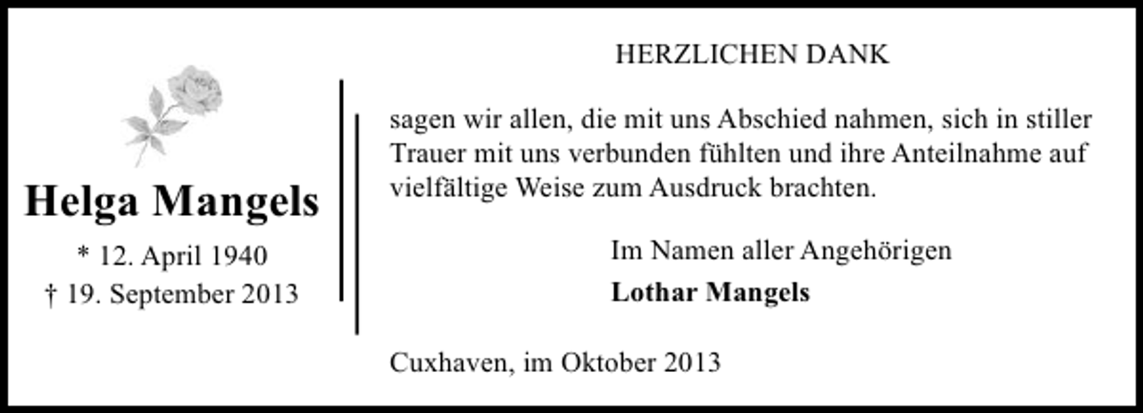 <p>HERZLICHEN DANK</p><p>Helga Mangels<br />* 12. April 1940<br />† 19. September 2013</p><p>sagen wir allen, die mit uns Abschied nahmen, sich in stiller<br />Trauer mit uns verbunden fühlten und ihre Anteilnahme auf<br />vielfältige Weise zum Ausdruck brachten.<br />Im Namen aller Angehörigen<br />Lothar Mangels<br />Cuxhaven, im Oktober 2013</p>