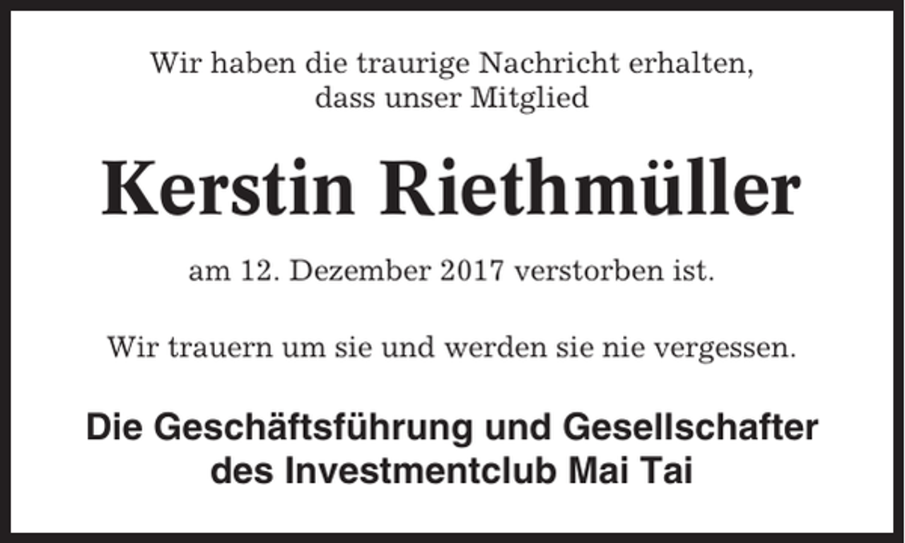 <p>Wir haben die traurige Nachricht erhalten,<br />dass unser Mitglied</p><p>Kerstin Riethmüller<br />am 12. Dezember 2017 verstorben ist.<br />Wir trauern um sie und werden sie nie vergessen.</p><p>Die Geschäftsführung und Gesellschafter<br />des Investmentclub Mai Tai</p>