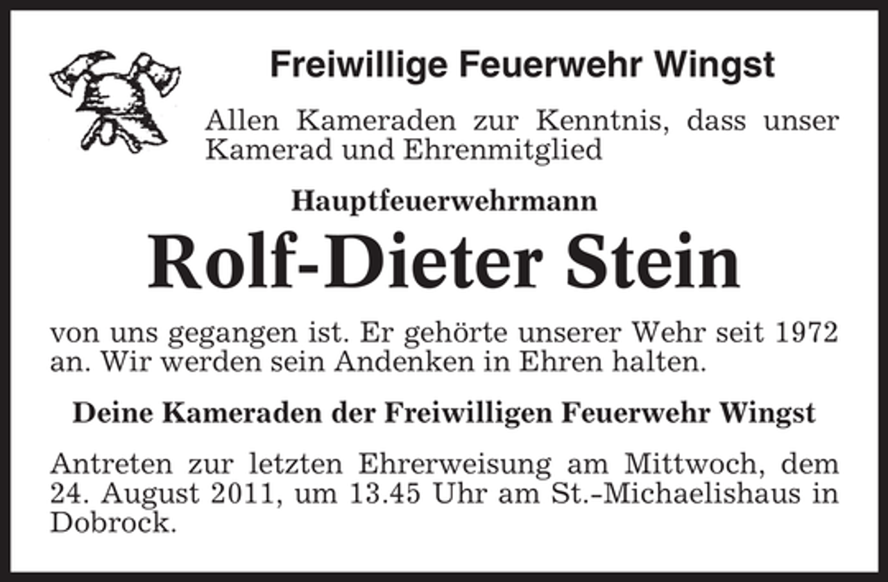 <p>Freiwillige Feuerwehr Wingst<br />Allen Kameraden zur Kenntnis, dass unser<br />Kamerad und Ehrenmitglied<br />Hauptfeuerwehrmann</p><p>Rolf-Dieter Stein<br />von uns gegangen ist. Er gehörte unserer Wehr seit 1972<br />an. Wir werden sein Andenken in Ehren halten.<br />Deine Kameraden der Freiwilligen Feuerwehr Wingst<br />Antreten zur letzten Ehrerweisung am Mittwoch, dem<br />24. August 2011, um 13.45 Uhr am St.-Michaelishaus in<br />Dobrock.</p>