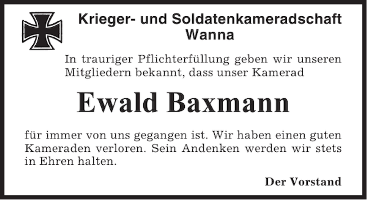 <p>Krieger- und Soldatenkameradschaft<br />Wanna<br />In trauriger Pflichterfüllung geben wir unseren<br />Mitgliedern bekannt, dass unser Kamerad</p><p>Ewald Baxmann<br />für immer von uns gegangen ist. Wir haben einen guten<br />Kameraden verloren. Sein Andenken werden wir stets<br />in Ehren halten.<br />Der Vorstand</p>