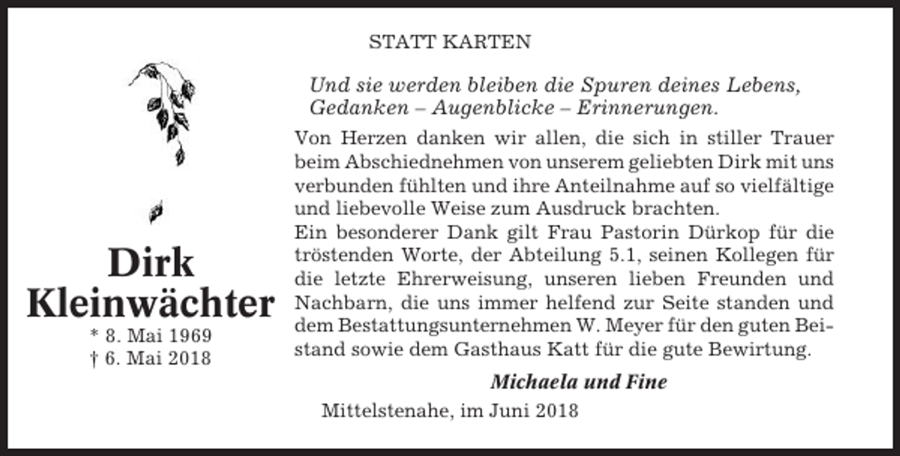 <p>STATT KARTEN</p><p>Und sie werden bleiben die Spuren deines Lebens,<br />Gedanken – Augenblicke – Erinnerungen.</p><p>Dirk<br />Kleinwächter<br />* 8. Mai 1969<br />† 6. Mai 2018</p><p>Von Herzen danken wir allen, die sich in stiller Trauer<br />beim Abschiednehmen von unserem geliebten Dirk mit uns<br />verbunden fühlten und ihre Anteilnahme auf so vielfältige<br />und liebevolle Weise zum Ausdruck brachten.<br />Ein besonderer Dank gilt Frau Pastorin Dürkop für die<br />tröstenden Worte, der Abteilung 5.1, seinen Kollegen für<br />die letzte Ehrerweisung, unseren lieben Freunden und<br />Nachbarn, die uns immer helfend zur Seite standen und<br />dem Bestattungsunternehmen W. Meyer für den guten Beistand sowie dem Gasthaus Katt für die gute Bewirtung.<br />Michaela und Fine<br />Mittelstenahe, im Juni 2018</p>