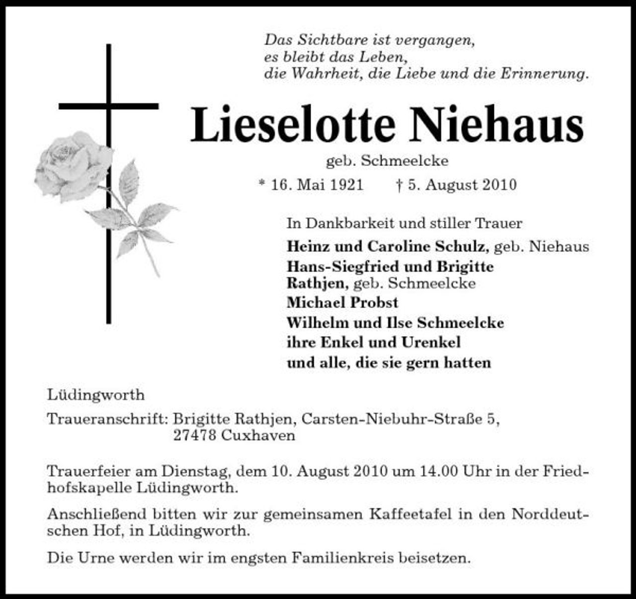 <p>Das Sichtbare ist vergangen, es bleibt das Leben, die Wahrheit, die Liebe und die Erinnerung.</p><p>Lieselotte Niehaus<br />geb. Schmeelcke * 16. Mai 1921 † 5. August 2010<br />In Dankbarkeit und stiller Trauer</p><p>Heinz und Caroline Schulz, geb. Niehaus Hans-Siegfried und Brigitte Rathjen, geb. Schmeelcke Michael Probst Wilhelm und Ilse Schmeelcke ihre Enkel und Urenkel und alle, die sie gern hatten Lüdingworth Traueranschrift: Brigitte Rathjen, Carsten-Niebuhr-Straße 5, 27478 Cuxhaven Trauerfeier am Dienstag, dem 10. August 2010 um 14.00 Uhr in der Friedhofskapelle Lüdingworth. Anschließend bitten wir zur gemeinsamen Kaffeetafel in den Norddeutschen Hof, in Lüdingworth. Die Urne werden wir im engsten Familienkreis beisetzen.</p>