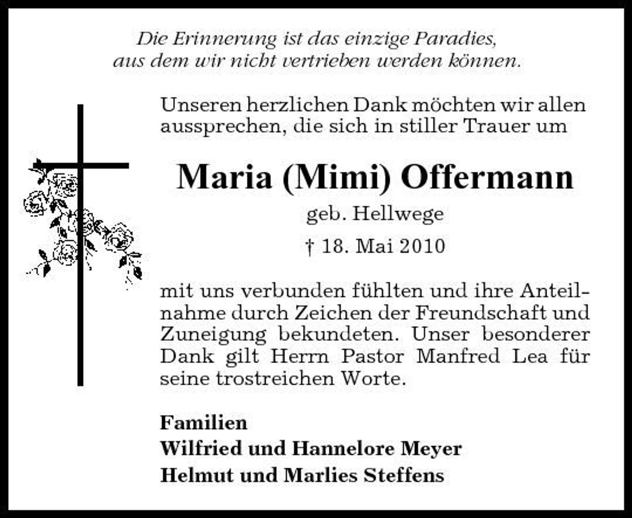 <p>Die Erinnerung ist das einzige Paradies, aus dem wir nicht vertrieben werden können. Unseren herzlichen Dank möchten wir allen aussprechen, die sich in stiller Trauer um</p><p>Maria (Mimi) Offermann<br />geb. Hellwege † 18. Mai 2010 mit uns verbunden fühlten und ihre Anteilnahme durch Zeichen der Freundschaft und Zuneigung bekundeten. Unser besonderer Dank gilt Herrn Pastor Manfred Lea für seine trostreichen Worte. Familien Wilfried und Hannelore Meyer Helmut und Marlies Steffens</p>