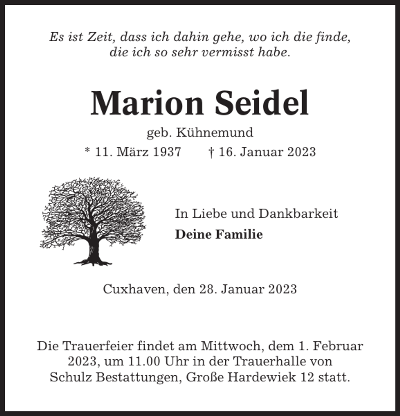 <p>Es ist Zeit, dass ich dahin gehe, wo ich die finde,<br />die ich so sehr vermisst habe.</p><p>Marion Seidel<br />geb. Kühnemund<br />* 11. März 1937<br />† 16. Januar 2023</p><p>In Liebe und Dankbarkeit<br />Deine Familie</p><p>Cuxhaven, den 28. Januar 2023</p><p>Die Trauerfeier findet am Mittwoch, dem 1. Februar<br />2023, um 11.00 Uhr in der Trauerhalle von<br />Schulz Bestattungen, Große Hardewiek 12 statt.</p>