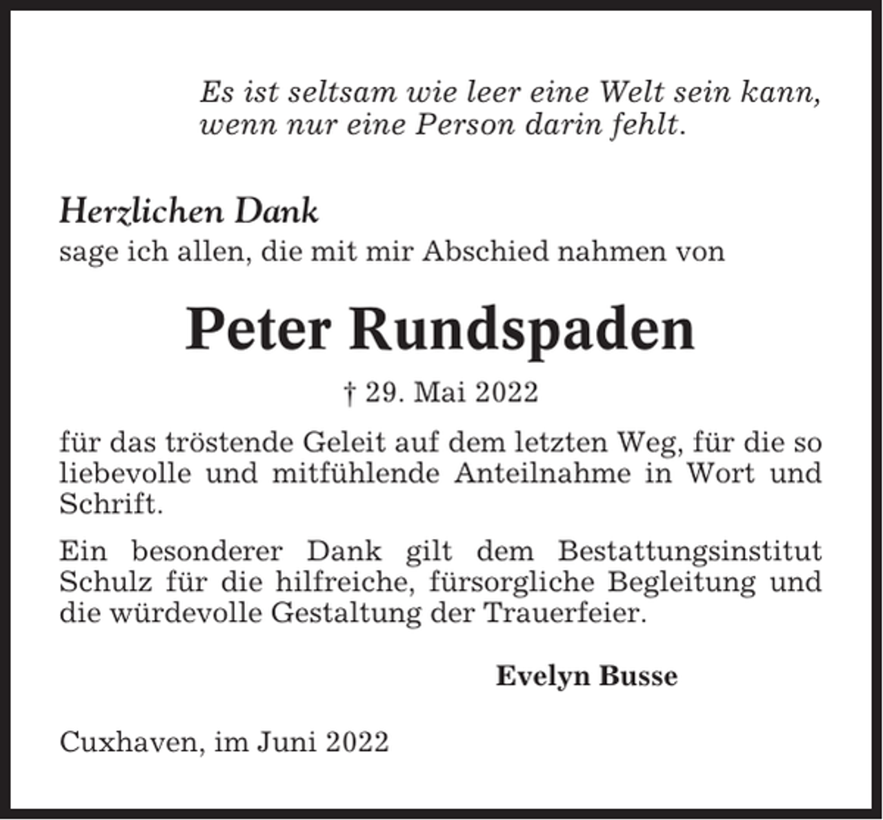<p>Es ist seltsam wie leer eine Welt sein kann,<br />wenn nur eine Person darin fehlt.</p><p>Herzlichen Dank<br />sage ich allen, die mit mir Abschied nahmen von</p><p>Peter Rundspaden<br />† 29. Mai 2022<br />für das tröstende Geleit auf dem letzten Weg, für die so<br />liebevolle und mitfühlende Anteilnahme in Wort und<br />Schrift.<br />Ein besonderer Dank gilt dem Bestattungsinstitut<br />Schulz für die hilfreiche, fürsorgliche Begleitung und<br />die würdevolle Gestaltung der Trauerfeier.<br />Evelyn Busse<br />Cuxhaven, im Juni 2022</p>