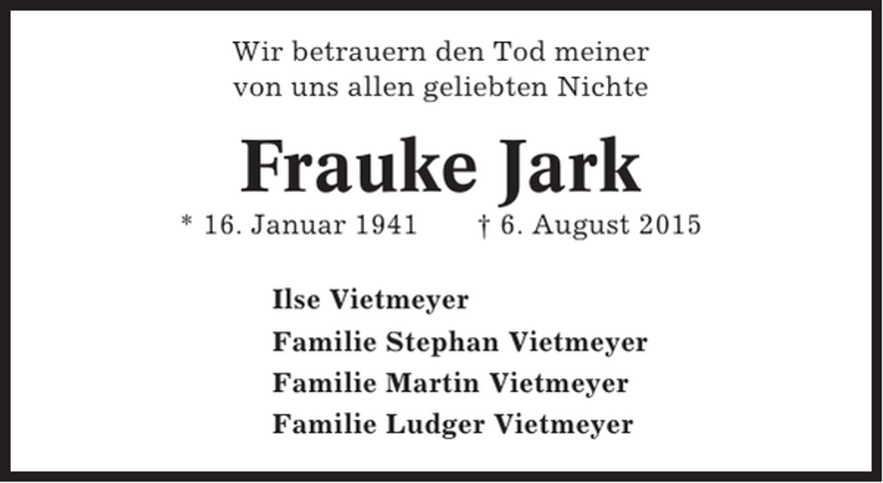 <p>Wir betrauern den Tod meiner<br />von uns allen geliebten Nichte</p><p>Frauke Jark<br />* 16. Januar 1941</p><p>† 6. August 2015</p><p>Ilse Vietmeyer<br />Familie Stephan Vietmeyer<br />Familie Martin Vietmeyer<br />Familie Ludger Vietmeyer</p>