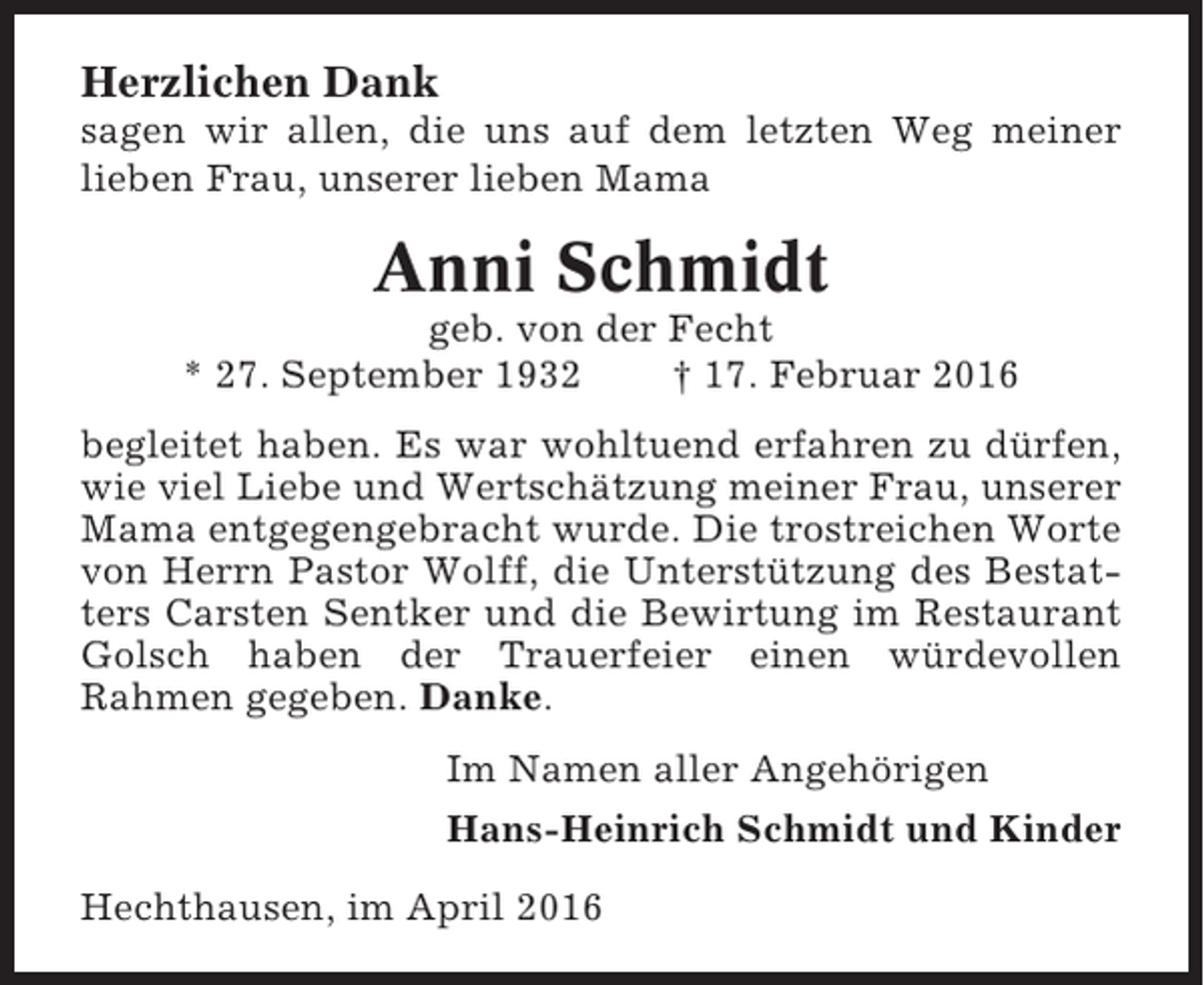 <p>Herzlichen Dank<br />sagen wir allen, die uns auf dem letzten Weg meiner<br />lieben Frau, unserer lieben Mama</p><p>Anni Schmidt<br />geb. von der Fecht<br />* 27. September 1932<br />† 17. Februar 2016<br />begleitet haben. Es war wohltuend erfahren zu dürfen,<br />wie viel Liebe und Wertschätzung meiner Frau, unserer<br />Mama entgegengebracht wurde. Die trostreichen Worte<br />von Herrn Pastor Wolff, die Unterstützung des Bestatters Carsten Sentker und die Bewirtung im Restaurant<br />Golsch haben der Trauerfeier einen würdevollen<br />Rahmen gegeben. Danke.<br />Im Namen aller Angehörigen<br />Hans-Heinrich Schmidt und Kinder<br />Hechthausen, im April 2016</p>