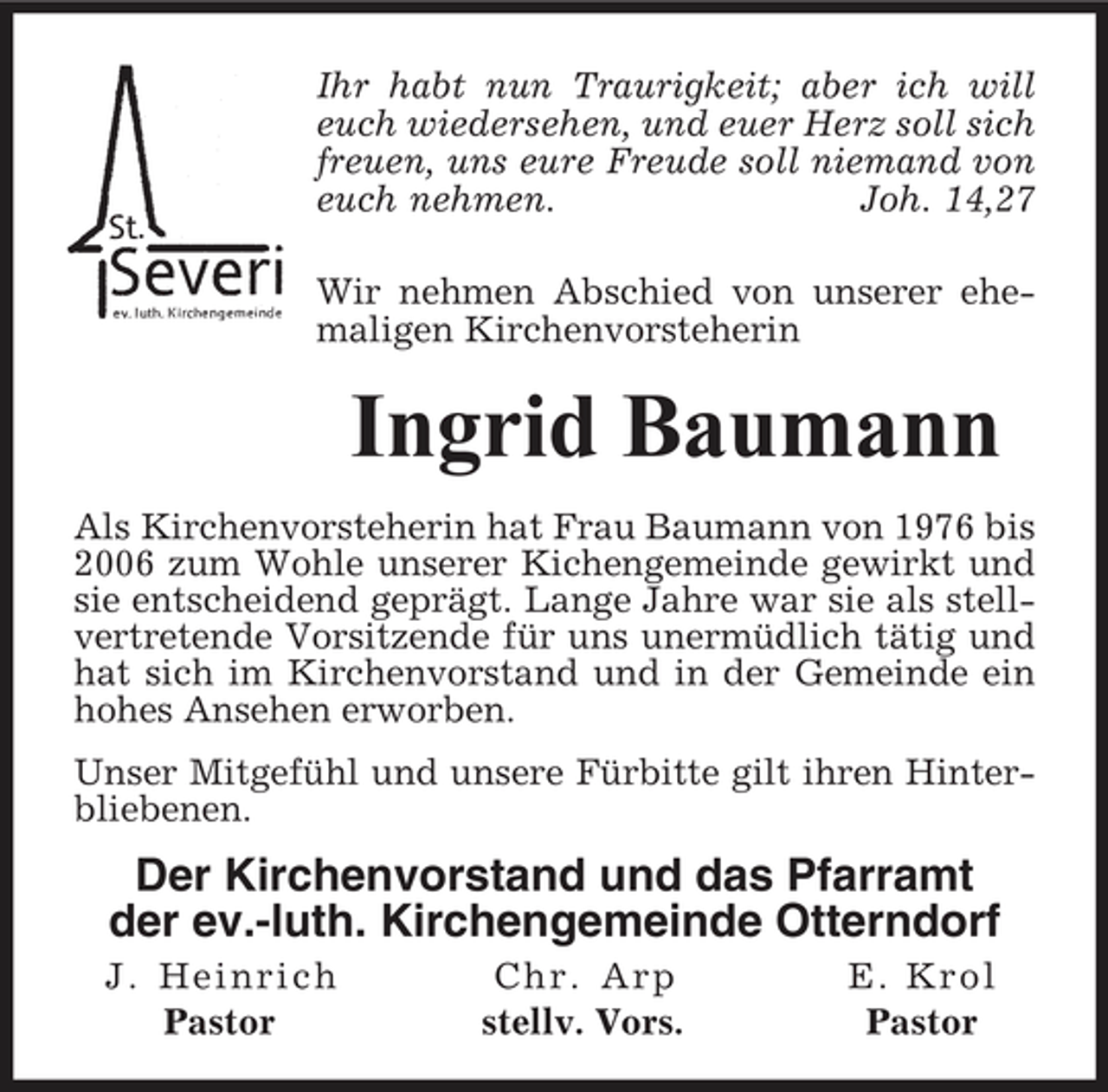 <p>Ihr habt nun Traurigkeit; aber ich will euch wiedersehen, und euer Herz soll sich freuen, uns eure Freude soll niemand von euch nehmen. Joh. 14,27 Wir nehmen Abschied von unserer ehemaligen Kirchenvorsteherin</p><p>Ingrid Baumann<br />Als Kirchenvorsteherin hat Frau Baumann von 1976 bis 2006 zum Wohle unserer Kichengemeinde gewirkt und sie entscheidend geprägt. Lange Jahre war sie als stellvertretende Vorsitzende für uns unermüdlich tätig und hat sich im Kirchenvorstand und in der Gemeinde ein hohes Ansehen erworben. Unser Mitgefühl und unsere Fürbitte gilt ihren Hinterbliebenen.</p><p>Der Kirchenvorstand und das Pfarramt der ev.-luth. Kirchengemeinde Otterndorf<br />J. Heinrich Pastor Chr. Arp stellv. Vors. E. Krol Pastor</p>